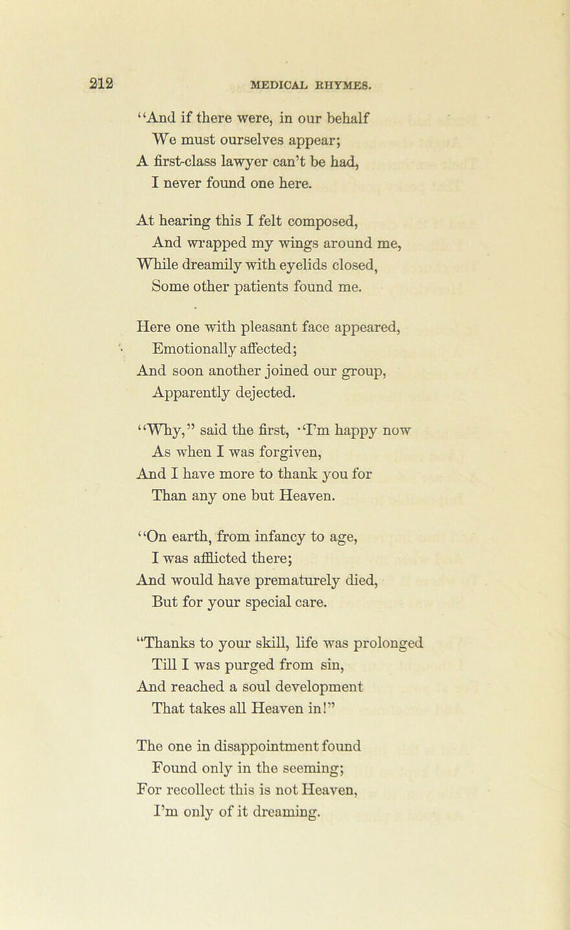 “And if there were, in our behalf We must ourselves appear; A first-class lawyer can’t be had, I never found one here. At hearing this I felt composed, And wi'apped my wungs around me, While dreamily with eyelids closed, Some other patients found me. Here one with pleasant face appeared. Emotionally afiected; And soon another joined our group. Apparently dejected. “Why,” said the first, “I’m happy now As when I was forgiven. And I have more to thank you for Than any one but Heaven. “On earth, from infancy to age, I was afflicted there; And would have prematurely died. But for your special care. “Thanks to your skill, life was prolonged Till I was purged from sin. And reached a soul development That takes aU Heaven in!” The one in disappointment found Found only in the seeming; For recollect this is not Heaven, I’m only of it dreaming.