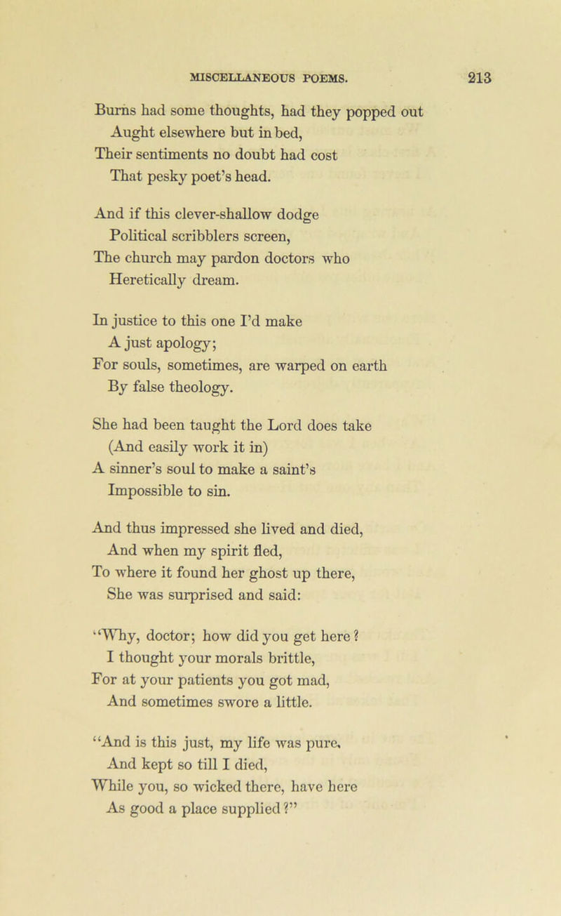 Bums had some thoughts, had they popped out Aught elsewhere but in bed, Their sentiments no doubt had cost That pesky poet’s head. And if this clever-shallow dodge Political scribblers screen. The church may pardon doctors who Heretically dream. In justice to this one I’d make A just apology; For souls, sometimes, are warped on earth By false theology. She had been taught the Lord does take (And easily work it in) A sinner’s soul to make a saint’s Impossible to sin. And thus impressed she lived and died, And when my spirit fled. To where it found her ghost up there. She was surprised and said: “WTiy, doctor; how did you get here ? I thought your morals brittle. For at your patients you got mad. And sometimes swore a little. “And is this just, my life was pure. And kept so till I died. While you, so wicked there, have here As good a place supplied ?”