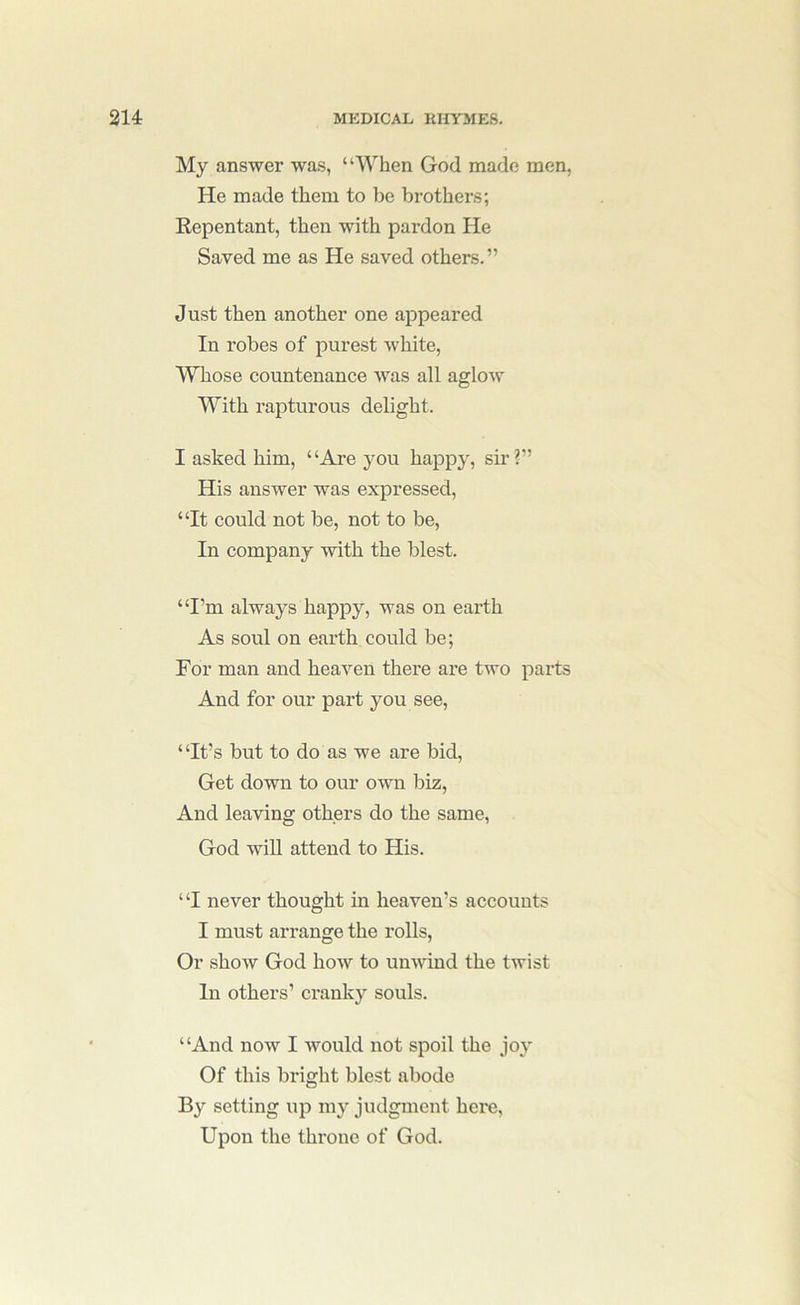 My answer was, “When God made men, He made them to be brothers; Repentant, then with pardon He Saved me as He saved others.” Just then another one appeared In robes of purest white. Whose countenance was all aglow With rapturous delight. I asked him, “Are you happy, sir?” His answer was expressed, “It could not be, not to be. In company with the blest. “I’m always happy, was on earth As soul on earth could be; For man and heaven there are two parts And for our part you see, “It’s but to do as we are bid. Get down to our own biz. And leaving others do the same, God will attend to His. “I never thought in heaven’s accounts I must arrange the rolls. Or show God how to unwind the twist In others’ cranky souls. “And now I would not spoil the joy Of this bright blest abode By setting up my judgment here. Upon the throne of God.