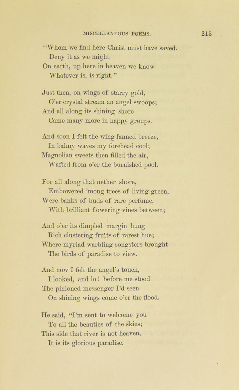 ‘•'Whom we find here Christ must have saved. Deny it as we might On earth, up here in heaven we know AMiatever is, is right. ” Just then, on wings of stan-y gold. O’er crystal stream an angel swoops; And all along its shining shore Came many more in happy groups. And soon I felt the Aving-fanned breeze. In balmy waves my forehead cool; !Magnolian sweets then filled the air. Wafted from o’er the burnished pool. For all along that nether shore. Embowered ’mong ti’ees of living green, AVere banks of buds of rare perfume, AVith brilliant flowering vines between; And o’er its dimpled margin hung Rich clustering fruits of rarest hue; AA’'here myriad Avarbling songsters brought The birds of paradise to vieAv. And noAV I felt the angel’s touch, I looked, and lo ! before me stood The pinioned messenger I’d seen On shining Avings come o’er the flood. He said, “I’m sent to Avelcome you To all the beauties of the skies; This side that river is not heaven, It is its glorious paradise.