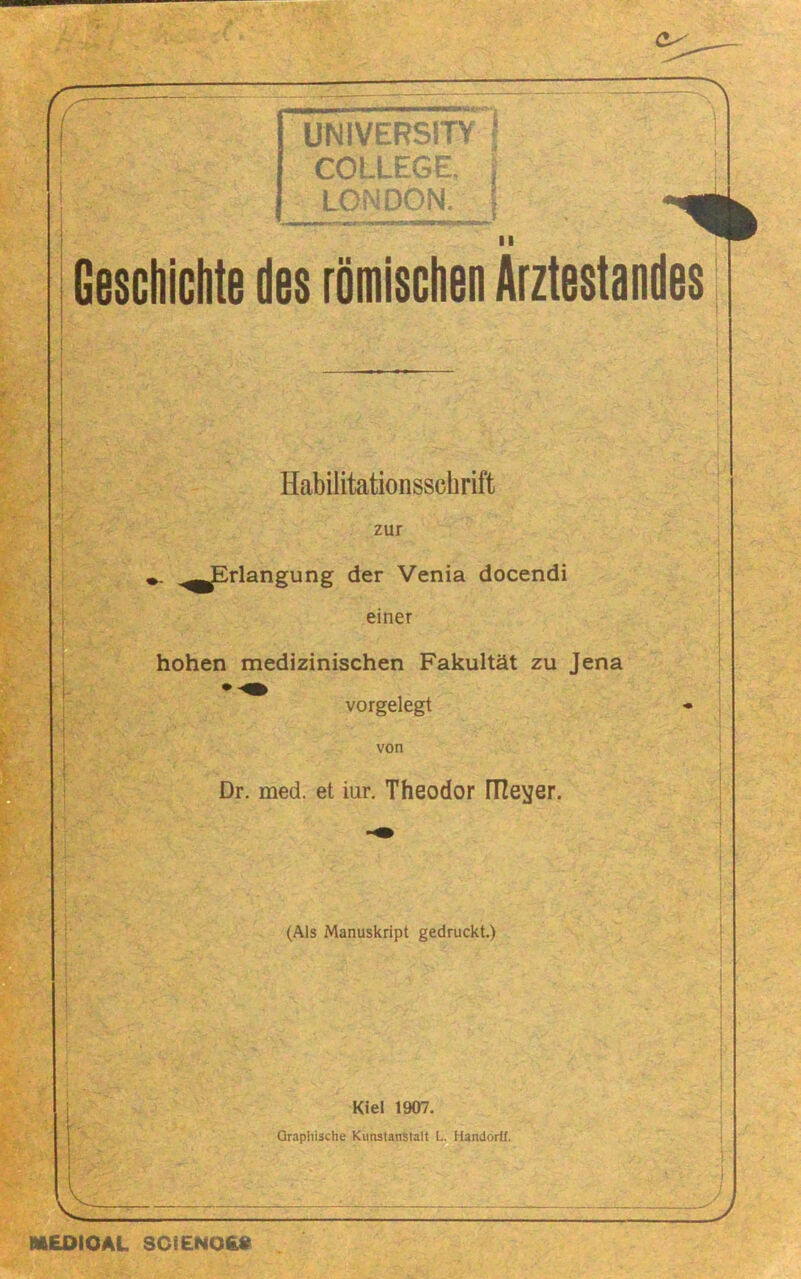 UNiVERSITY I COLLEGE. LONDON. \ II Geschiciite des römischen Arztestandes Habilitationsschrift zur ,^^rlangung der Venia docendi einer hohen medizinischen Fakultät zu Jena vorgelegt von Dr. med. et iur, Theodor fTIevjer. (Als Manuskript gedruckt.) Kiel 1907. Graphische Kunstanstalt L. Handorff. i y M£OIOAL 3Ci£NO£8