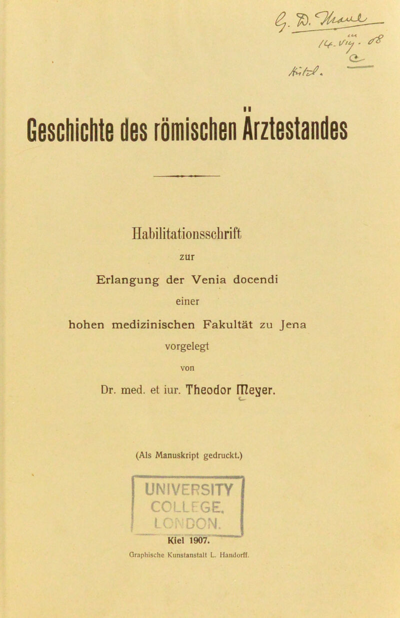 /C/-. ^ '7 II Geschichte des römischen Arztestandes Habiiitationsschrift zur Erlangung der Venia docendi einer hohen medizinischen Fakultät zu Jena vorgelegt von Dr. med. et iur. Theodor ITZevjer. (Als Manuskript gedruckt.) UNIVERSITY COLLEGE. Lr-'-ooN. Kiel 1907.' Graphische Kunstanstalt L. Handorlf.