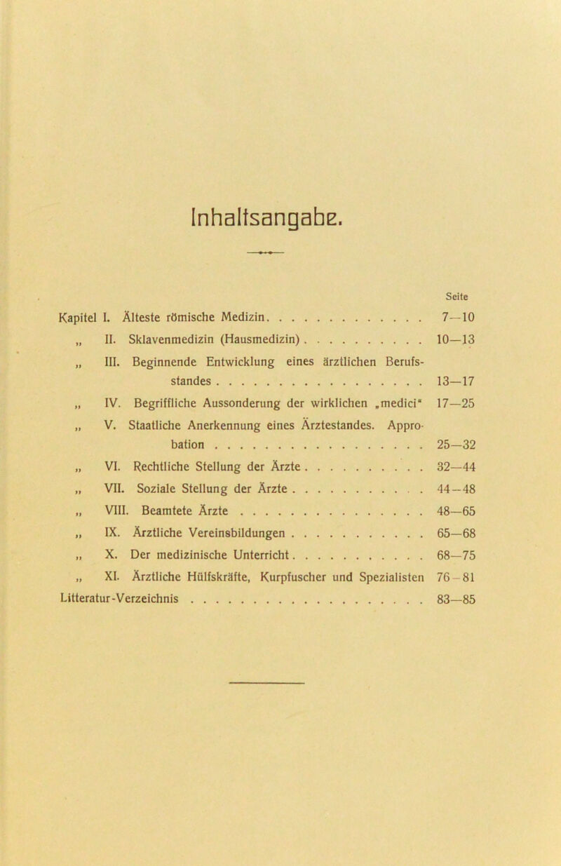 InhaltsangahE. Seite Kapitel I. Älteste römische Medizin 7—10 „ II. Sklavenmedizin (Hausmedizin) 10—13 „ III. Beginnende Entwicklung eines ärztlichen Berufs- standes 13—17 „ IV. Begriffliche Aussonderung der wirklichen .medici* 17—25 „ V. Staatliche Anerkennung eines Ärztestandes. Appro- bation 25—32 „ VI. Rechtliche Stellung der Ärzte 32—44 „ VII. Soziale Stellung der Ärzte 44—48 „ VIII. Beamtete Ärzte 48—65 „ IX. Ärztliche Vereinsbildungen 65—68 „ X. Der medizinische Unterricht 68—75 „ XI. Ärztliche Hülfskräfte, Kurpfuscher und Spezialisten 76-81 Litteratur-Verzeichnis 83—85