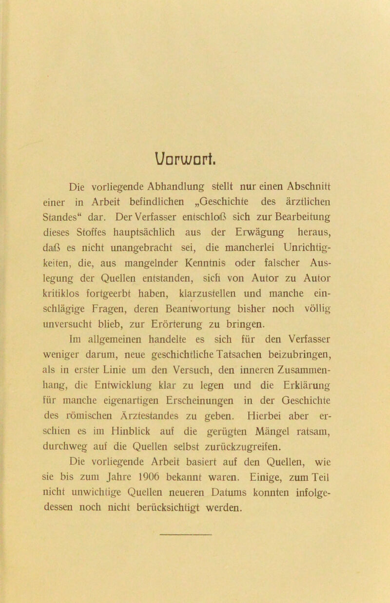 Uoru/ort. Die vorliegende Abhandlung stellt nur einen Abschnitt einer in Arbeit befindlichen „Geschichte des ärztlichen Standes“ dar. Der Verfasser entschloß sich zur Bearbeitung dieses Stoffes hauptsächlich aus der Erwägung heraus, daß es nicht unangebracht sei, die mancherlei Unrichtig- keiten, die, aus mangelnder Kenntnis oder falscher Aus- legung der Quellen entstanden, sich von Autor zu Autor kritiklos fortgeerbt haben, klarzustellen und manche ein- schlägige Fragen, deren Beantwortung bisher noch völlig unversucht blieb, zur Erörterung zu bringen. Im allgemeinen handelte es sich für den Verfasser weniger darum, neue geschichtliche Tatsachen beizubringen, als in erster Linie um den Versuch, den inneren Zusammen- hang, die Entwicklung klar zu legen und die Erklärung für manche eigenartigen Erscheinungen in der Geschichte des römischen Ärztestandes zu geben. Hierbei aber er- schien es im Hinblick auf die gerügten Mängel ratsam, durchweg auf die Quellen selbst zurückzugreifen. Die vorliegende Arbeit basiert auf den Quellen, wie sie bis zum Jahre 1906 bekannt waren. Einige, zum Teil nicht unwichtige Quellen neueren Datums konnten infolge- dessen noch nicht berücksichtigt werden.