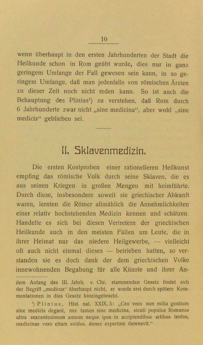 wenn überhaupt in den ersten Jahrhunderten der Stadt die Heilkunde schon in Rom geübt wurde, dies nur in ganz geringem Umfange der Fall gewesen sein kann, in so ge- ringem Umfange, daß man jedenfalls von römischen Ärzten zu dieser Zeit noch nicht reden kann. So ist auch die Behauptung des Plinius‘) zu verstehen, daß Rom durch 6 Jahrhunderte zwar nicht „sine medicina“, aber wohl „sine medicis“ geblieben sei. II. SklauEnmEdizin. Die ersten Kostproben einer rationelleren Heilkunst empfing das römische Volk durch seine Sklaven, die es aus seinen Kriegen in großen Mengen mit heimführte. Durch diese, insbesondere soweit sie griechischer Abkunft waren, lernten die Römer allmählich die Annehmlichkeiten einer relativ hochstehenden Medizin kennen und schätzen. Handelte es sich bei diesen Vertretern der griechischen Heilkunde auch in den meisten Fällen um Leute, die in ihrer Heimat nur das niedere Heilgewerbe, — vielleicht oft auch nicht einmal dieses — betrieben hatten, so ver- standen sie es doch dank der dem griechischen Volke innewohnenden Begabung für alle Künste und ihrer An- dern Anfang des III. Jahrh. v. Chr. stammenden Gesetz findet sich der Begriff „medicus“ überhaupt nicht, er wurde erst durch spätere Kom- mentationen in dies Gesetz hineingebracht. *) Plinius, Hist. nat. XXIX, 5: „Ceu vero non milia gentium sine medicis degant, nec tarnen sine medicina, sicuti populus Romanus ultra sexcentesimum annum neque ipse in accipiendibus artibus lentus, medicinae vero etiam avidus, donec expertam damnavit.“