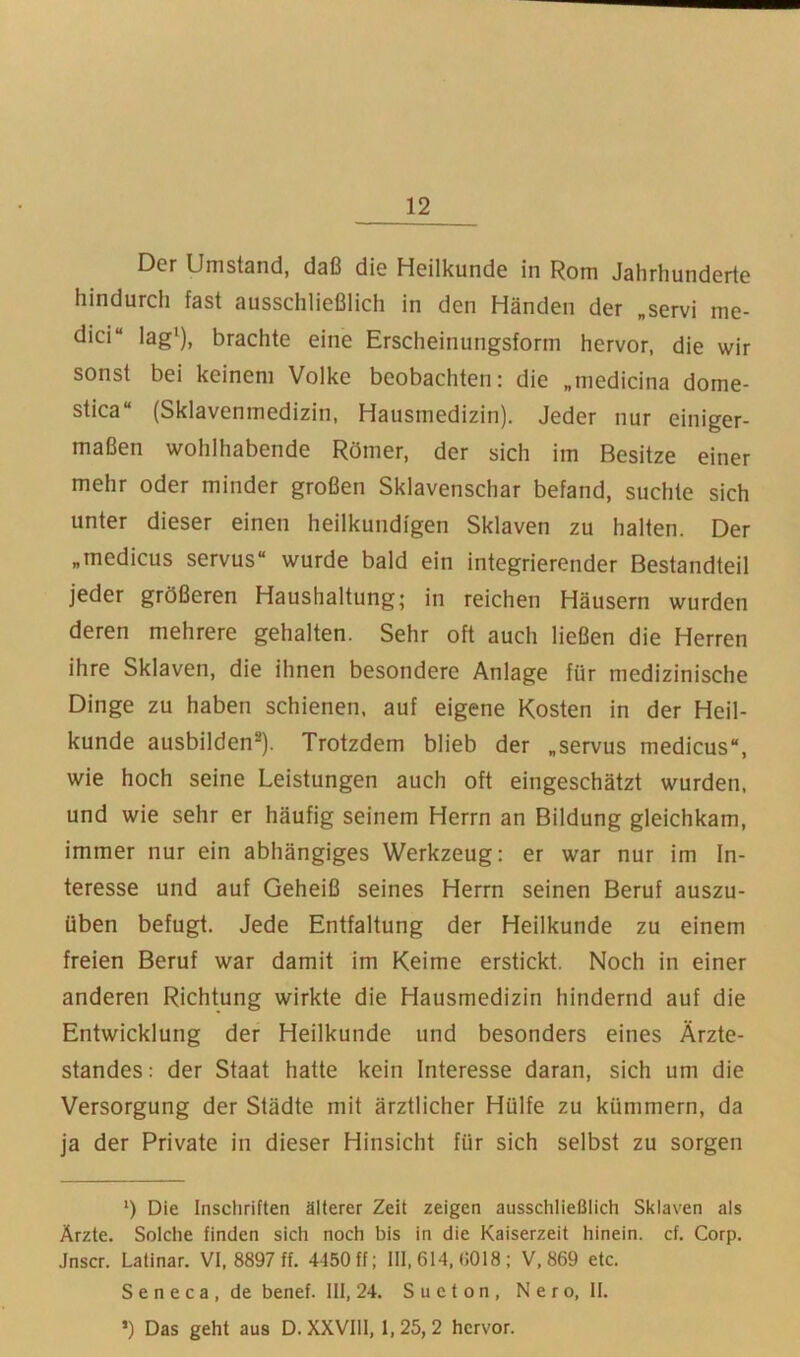 Der Umstand, daß die Heilkunde in Rom Jahrhunderte hindurch fast ausschließlich in den Händen der „servi me- dici“ lag'), brachte eine Erscheinungsform hervor, die wir sonst bei keinem Volke beobachten: die „medicina dome- stica“ (Sklavenmedizin, Hausmedizin). Jeder nur einiger- maßen wohlhabende Römer, der sich im Besitze einer mehr oder minder großen Sklavenschar befand, suchte sich unter dieser einen heilkundigen Sklaven zu halten. Der „medicus servus“ wurde bald ein integrierender Bestandteil jeder größeren Haushaltung; in reichen Häusern wurden deren mehrere gehalten. Sehr oft auch ließen die Herren ihre Sklaven, die ihnen besondere Anlage für medizinische Dinge zu haben schienen, auf eigene Kosten in der Heil- kunde ausbilden®). Trotzdem blieb der „servus medicus“, wie hoch seine Leistungen auch oft eingeschätzt wurden, und wie sehr er häufig seinem Herrn an Bildung gleichkam, immer nur ein abhängiges Werkzeug: er war nur im In- teresse und auf Geheiß seines Herrn seinen Beruf auszu- üben befugt. Jede Entfaltung der Heilkunde zu einem freien Beruf war damit im Keime erstickt. Noch in einer anderen Richtung wirkte die Hausmedizin hindernd auf die Entwicklung der Heilkunde und besonders eines Ärzte- standes: der Staat hatte kein Interesse daran, sich um die Versorgung der Städte mit ärztlicher Hülfe zu kümmern, da ja der Private in dieser Hinsicht für sich selbst zu sorgen *) Die Inschriften älterer Zeit zeigen ausschließlich Sklaven als Ärzte. Solche finden sich noch bis in die Kaiserzeit hinein, cf. Corp. Jnscr. Latinar. VI. 8897 ff. 4450 ff; III, 614, G018; V. 869 etc. S e n e c a , de benef. III, 24. S u c t o n , N e r o, II. ’) Das geht aus D. XXVIll, 1,25,2 hervor.