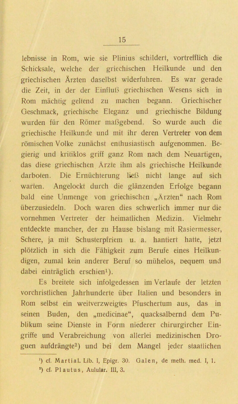 lebnisse in Rom, wie sie Plinius schildert, vortrefflich die Schicksale, welche der griechischen Heilkunde und den griechischen Ärzten daselbst widerfuhren. Es war gerade die Zeit, in der der Einfluß griechischen Wesens sich in Rom mächtig geltend zu machen begann. Griechischer Geschmack, griechische Eleganz und griechische Bildung wurden für den Römer maßgebend. So wurde auch die griechische Heilkunde und mit ihr deren Vertreter von dem römischen Volke zunächst enthusiastisch aufgenommen. Be- gierig und kritiklos griff ganz Rom nach dem Neuartigen, das diese griechischen Ärzte ihm als griechische Heilkunde darboten. Die Ernüchterung ließ> nicht lange auf sich warten. Angelockt durch die glänzenden Erfolge begann bald eine Unmenge von griechischen „Ärzten“ nach Rom überzusiedeln. Doch waren dies schwerlich immer nur die vornehmen Vertreter der heimatlichen Medizin. Vielmehr entdeckte mancher, der zu Hause bislang mit Rasiermesser, Schere, ja mit Schusterpfriem u. a. hantiert hatte, jetzt plötzlich in sich die Fähigkeit zum Berufe eines Heilkun- digen, zumal kein anderer Beruf so mühelos, oequem und dabei einträglich erschien^). Es breitete sich infolgedessen im Verlaufe der letzten vorchristlichen Jahrhunderte über Italien und besonders in Rom selbst ein weitverzweigtes Pfuschertum aus, das in seinen Buden, den „medicinae“, quacksalbernd dem Pu- blikum seine Dienste in Form niederer chirurgircher Ein- griffe und Verabreichung von allerlei medizinischen Dro- guen aufdrängte^) und bei dem Mangel jeder staatlichen ‘) cf. Martial. Lib. 1, Epigr. 30. Galen, de meth. med. I, 1. ’) cf. Plautus, Aulular. 111,3.