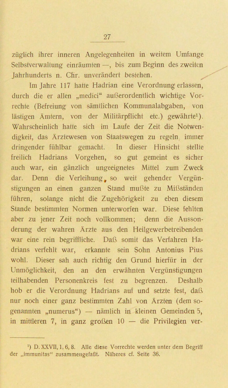 züglich ihrer inneren Angelegenheiten in weitem Umfange Selbstverwaltung einräumten —, bis zum Beginn des zweiten Jahrhunderts n. Chr. unverändert bestehen. Im Jahre 117 hatte Hadrian eine Verordnung erlassen, durch die er allen „medici“ außerordentlich wichtige Vor- rechte (Befreiung von sämtlichen Kommunalabgaben, von lästigen Ämtern, von der Militärpflicht etc.) gewährte^). Wahrscheinlich hatte sich im Laufe der Zeit die Notwen- digkeit, das Ärztewesen von Staatswegen zu regeln immer dringender fühlbar gemacht. In dieser Hinsicht stellte freilich Hadrians Vorgehen, so gut gemeint es sicher auch war, ein gänzlich ungeeignetes Mittel zum Zweck dar. Denn die Verleihung^ so weit gehender Vergün- stigungen an einen ganzen Stand mußte zu Mißständen führen, solange nicht die Zugehörigkeit zu eben diesem Stande bestimmten Normen unterworfen war. Diese fehlten aber zu jener Zeit noch vollkommen; denn die Ausson- derung der wahren Ärzte aus den Heilgewerbetreibenden war eine rein begriffliche. Daß somit das Verfahren Ha- drians verfehlt war, erkannte sein Sohn Antonius Pius wohl. Dieser sah auch richtig den Grund hierfür in der Unmöglichkeit, den an den erwähnten Vergünstigungen teilhabenden Personenkreis fest zu begrenzen. Deshalb hob er die Verordnung Hadrians auf und setzte fest, daß nur noch einer ganz bestimmten Zahl von Ärzten (dem so- genannten „numerus“) — nämlich in kleinen Gemeinden 5, in mittleren 7, in ganz grotkn 10 — die Privilegien ver- ’) D. XXVII, 1, 6, 8. Alle diese Vorrechte werden unter dem Begriff der „immunitas“ zusammengefaßt. Näheres cf. Seite 36.