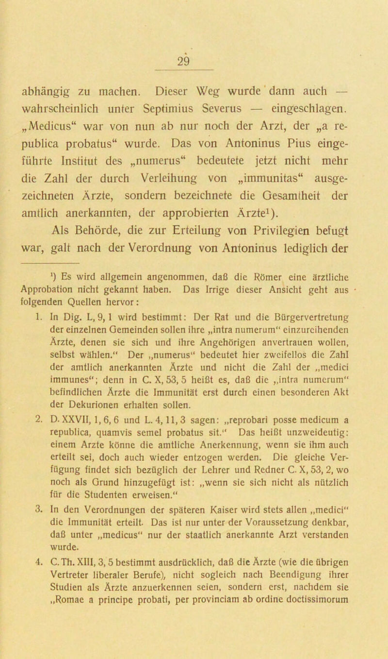 abhängig zu machen. Dieser Weg wurde' dann auch — wahrscheinlich unter Septimius Severus — eingeschlagen. „Medicus“ war von nun ab nur noch der Arzt, der „a re- publica probatus“ wurde. Das von Antoninus Pius einge- führte Institut des „numerus“ bedeutete jetzt nicht mehr die Zahl der durch Verleihung von „immunitas“ ausge- zeichneten Ärzte, sondern bezeichnete die Gesamtheit der amtlich anerkannten, der approbierten Ärzte^). Als Behörde, die zur Erteilung von Privilegien befugt war, galt nach der Verordnung von Antoninus lediglich der ’) Es wird allgemein angenommen, daß die Römer eine ärztliche Approbation nicht gekannt haben. Das Irrige dieser Ansicht geht aus • folgenden Quellen hervor: 1. In Dig. L,9,1 wird bestimmt: Der Rat und die Bürgervertretung der einzelnen Gemeinden sollen ihre „intra numerum“ einzureihenden Ärzte, denen sie sich und ihre Angehörigen anvertraucn wollen, selbst wählen.“ Der „numerus“ bedeutet hier zweifellos die Zahl der amtlich anerkannten Arzte und nicht die Zahl der „medici immunes“; denn in C. X, 53, 5 heißt es, daß die „intra numerum“ befindlichen Ärzte die Immunität erst durch einen besonderen Akt der Dekurionen erhalten sollen. 2. D. XXVII, 1,6,6 und L. 4,11,3 sagen: „reprobari posse medicum a republica, quamvis semel probatus sit.“ Das heißt unzweideutig: einem Arzte könne die amtliche Anerkennung, wenn sie ihm auch erteilt sei, doch auch wieder entzogen werden. Die gleiche Ver- fügung findet sich bezüglich der Lehrer und Redner C. X, 53,2, wo noch als Grund hinzugefügt ist: „wenn sie sich nicht als nützlich für die Studenten erweisen.“ 3. ln den Verordnungen der späteren Kaiser wird stets allen „medici“ die Immunität erteilt. Das ist nur unter der Voraussetzung denkbar, daß unter „medicus“ nur der staatlich anerkannte Arzt verstanden wurde. 4. C.Th. XIII, 3,5 bestimmt ausdrücklich, daß die Ärzte (wie die übrigen Vertreter liberaler Berufe), nicht sogleich nach Beendigung ihrer Studien als Ärzte anzuerkennen seien, sondern erst, nachdem sie „Romae a principe probati, per provinciam ab ordine doctissimorum