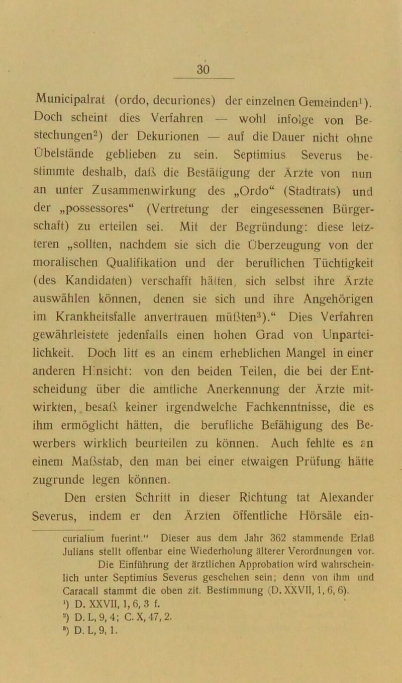 Municipalrat (ordo, decuriones) der einzelnen Gemeinden’). Doch scheint dies Vei*fahrcn — wohl infolge von Be- stechungen^) der Dekurionen — auf die Dauer nicht ohne Übelstände geblieben zu sein. Septimius Severus be- stimmte deshalb, dal.v die Bestätigung der Ärzte von nun an unter Zusammenwirkung des „Ordo“ (Stadtrats) und der „possessores“ (Vertretung der eingesessenen Bürger- schaft) zu erteilen sei. Mit der Begründung: diese letz- teren „sollten, nachdem sie sich die Überzeugung von der moralischen Qualifikation und der beruflichen Tüchtigkeit (des Kandidaten) verschafft hätten, sich selbst ihre Ärzte auswählen können, denen sie sich und ihre Angehörigen im Krankheitsfalle anvertrauen mütMen^).“ Dies Verfahren gewährleistete jedenfalls einen hohen Grad von Unpartei- lichkeit. Doch litt es an einem erheblichen Mangel in einer anderen Hmsicht: von den beiden Teilen, die bei der Ent- scheidung über die amtliche Anerkennung der Ärzte mit- wirkten, , besaß keiner irgendwelche Fachkenntnisse, die es ihm ermöglicht hätten, die berufliche Befähigung des Be- werbers wirklich beurteilen zu können. Auch fehlte es an einem Mat.^tab, den man bei einer etwaigen Prüfung hätte zugrunde legen können. Den ersten Schritt in dieser Richtung tat Alexander Severus, indem er den Ärzten öffentliche Hörsäle ein- curialium fuerint.“ Dieser aus dem Jahr 362 stammende Erlaß Julians stellt offenbar eine Wiederholung älterer Verordnungen vor. Die Einführung der ärztlichen Approbation wird wahrschein- lich unter Septimius Severus geschehen sein; denn von ihm und Caracall stammt die oben zit. Bestimmung (D. XXVII, 1,6,6). ') D. XXVll, 1,6, 3 f. -) D.L,9,4; C.X,47,2. ') D. L,9, 1.