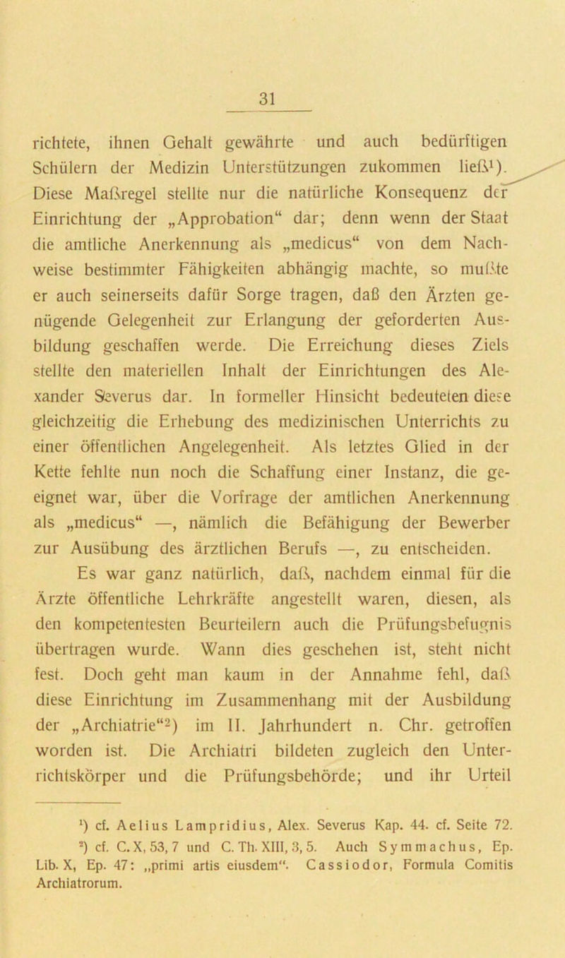 richtete, ihnen Gehalt gewährte und auch bedürftigen Schülern der Medizin Unterstützungen zukommen ließi). Diese Maßregel stellte nur die natürliche Konsequenz der Einrichtung der „Approbation“ dar; denn wenn der Staat die amtliche Anerkennung als „medicus“ von dem Nach- weise bestimmter Fähigkeiten abhängig machte, so mußte er auch seinerseits dafür Sorge tragen, daß den Ärzten ge- nügende Gelegenheit zur Erlangung der geforderten Aus- bildung geschaffen werde. Die Erreichung dieses Ziels stellte den materiellen Inhalt der Einrichtungen des Ale- xander Sieverns dar. In formeller Hinsicht bedeuteten diese gleichzeitig die Erhebung des medizinischen Unterrichts zu einer öffentlichen Angelegenheit. Als letztes Glied in der Kette fehlte nun noch die Schaffung einer Instanz, die ge- eignet war, über die Vorfrage der amtlichen Anerkennung als „medicus“ —, nämlich die Befähigung der Bewerber zur Ausübung des ärztlichen Berufs —, zu entscheiden. Es war ganz natürlich, daß, nachdem einmal für die Ärzte öffentliche Lehrkräfte angestellt waren, diesen, als den kompetentesten Beurteilern auch die Prüfungsbefugnis übertragen wurde. Wann dies geschehen ist, steht nicht fest. Doch geht man kaum in der Annahme fehl, daß diese Einrichtung im Zusammenhang mit der Ausbildung der ,,Archiatrie“2) im II. Jahrhundert n. Chr. getroffen worden ist. Die Archiatri bildeten zugleich den Unter- richtskörper und die Prüfungsbehörde; und ihr Urteil ‘) cf. Aelius Lampridius, Alex. Severus Kap. 44. cf. Seite 72. *) cf. C. X, 53, 7 und C. Th. XIII, 3, 5. Auch Symmachus, Ep. Lib. X, Ep. 47: „primi artis eiusdem“. Cassiodor, Formula Comitis Archiatrorum.