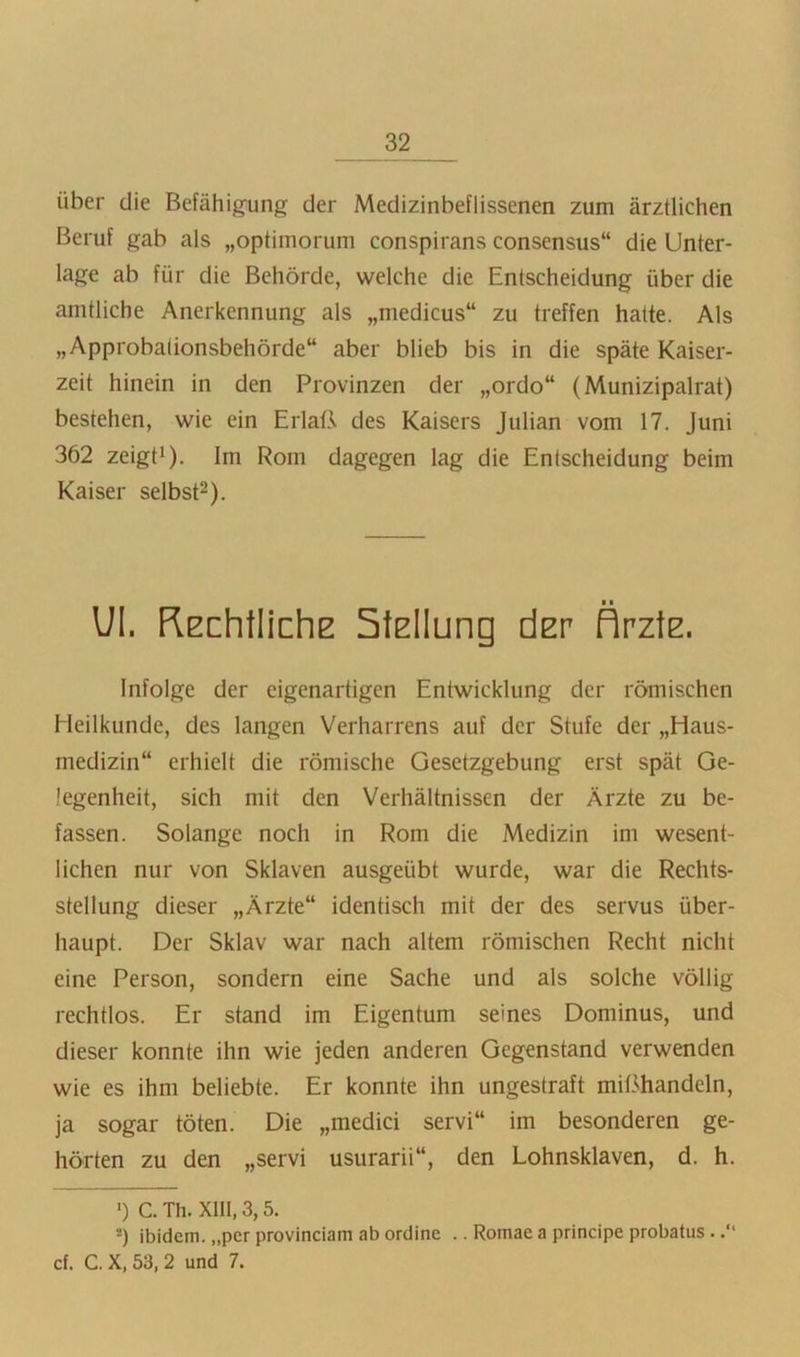 über die Befähigung der Medizinbeflissenen zum ärztlichen Beruf gab als „optimorum conspirans Consensus“ die Unter- lage ab für die Behörde, welche die Entscheidung über die amtliche Anerkennung als „medicus“ zu treffen hatte. Als „Approbalionsbehörde“ aber blieb bis in die späte Kaiser- zeit hinein in den Provinzen der „ordo“ (Munizipalrat) bestehen, wie ein ErlaB des Kaisers Julian vom 17. Juni 362 zeigti). Im Rom dagegen lag die Entscheidung beim Kaiser selbst^). Ul. REchtliche StElIung der ÄrztE. Infolge der eigenartigen Entwicklung der römischen Heilkunde, des langen Verharrens auf der Stufe der „Haus- medizin“ erhielt die römische Gesetzgebung erst spät Ge- legenheit, sich mit den Verhältnissen der Ärzte zu be- fassen. Solange noch in Rom die Medizin im wesent- lichen nur von Sklaven ausgeübt wurde, war die Rechts- stellung dieser „Ärzte“ identisch mit der des servus über- haupt. Der Sklav war nach altem römischen Recht nicht eine Person, sondern eine Sache und als solche völlig rechtlos. Er stand im Eigentum seines Dominus, und dieser konnte ihn wie jeden anderen Gegenstand verwenden wie es ihm beliebte. Er konnte ihn ungestraft mißhandeln, ja sogar töten. Die „medici servi“ im besonderen ge- hörten zu den „servi usurarii“, den Lohnsklaven, d. h. *) c. Th. XIII, 3,5. *) ibidem, „per provinciam ab ordine .. Romae a principe probatus..“ cf. C. X, 53, 2 und 7.