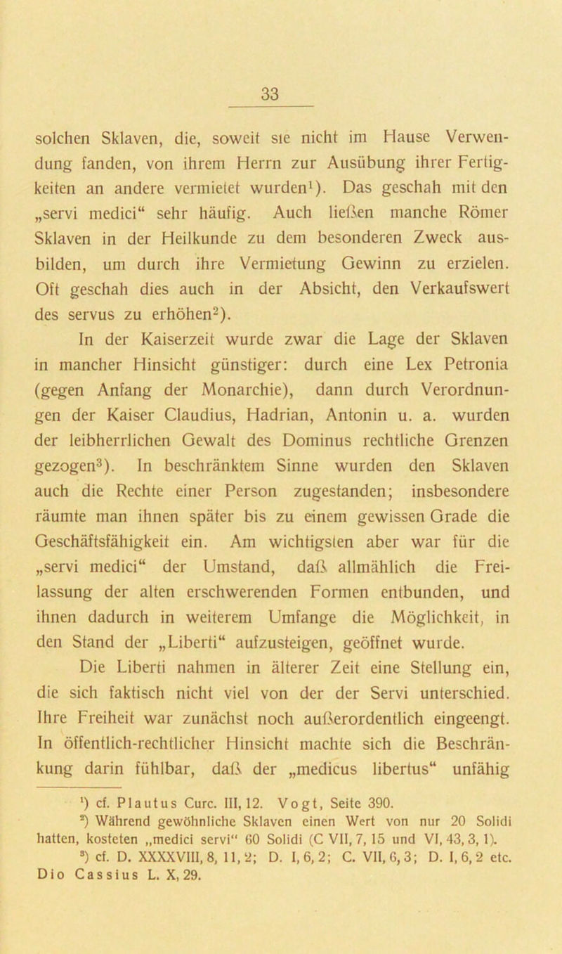 solchen Sklaven, die, soweit sie nicht im Hause Verwen- dung fanden, von ihrem Herrn zur Ausübung ihrer Fertig- keiten an andere vermietet wurden^- Das geschah mit den „servi medici“ sehr häufig. Auch lietkn manche Römer Sklaven in der Heilkunde zu dem besonderen Zweck aus- bilden, um durch ihre Vermietung Gewinn zu erzielen. Oft geschah dies auch in der Absicht, den Verkaufswert des servus zu erhöhen^). ln der Kaiserzeit wurde zwar die Lage der Sklaven in mancher Hinsicht günstiger; durch eine Lex Petronia (gegen Anfang der Monarchie), dann durch Verordnun- gen der Kaiser Claudius, Hadrian, Antonin u. a. wurden der leibherrlichen Gewalt des Dominus rechtliche Grenzen gezogen^). In beschränktem Sinne wurden den Sklaven auch die Rechte einer Person zugestanden; insbesondere räumte man ihnen später bis zu einem gewissen Grade die Geschäftsfähigkeit ein. Am wichtigsten aber war für die „servi medici“ der Umstand, daß allmählich die Frei- lassung der alten erschwerenden Formen entbunden, und ihnen dadurch in weiterem Umfange die Möglichkeit, in den Stand der „Liberti“ aufzusteigen, geöffnet wurde. Die Liberti nahmen in älterer Zeit eine Stellung ein, die sich faktisch nicht viel von der der Servi unterschied. Ihre Freiheit war zunächst noch außerordentlich eingeengt. In öffentlich-rechtlicher Hinsicht machte sich die Beschrän- kung darin fühlbar, daß der „medicus libertus“ unfähig ') cf. Plaut US Cure. 111,12. Vogt, Seite 390. *) Während gewöhnliche Sklaven einen Wert von nur 20 Solidi hatten, kosteten „medici servi“ 60 Solidi (C Vll, 7, 15 und VI, 43,3, 1). ®) cf. D. XXXXV1I1,8, 11,2; D. 1,6,2; C. VII, 6,3; D. 1,6,2 etc. D i 0 C a s s i u s L. X, 29.