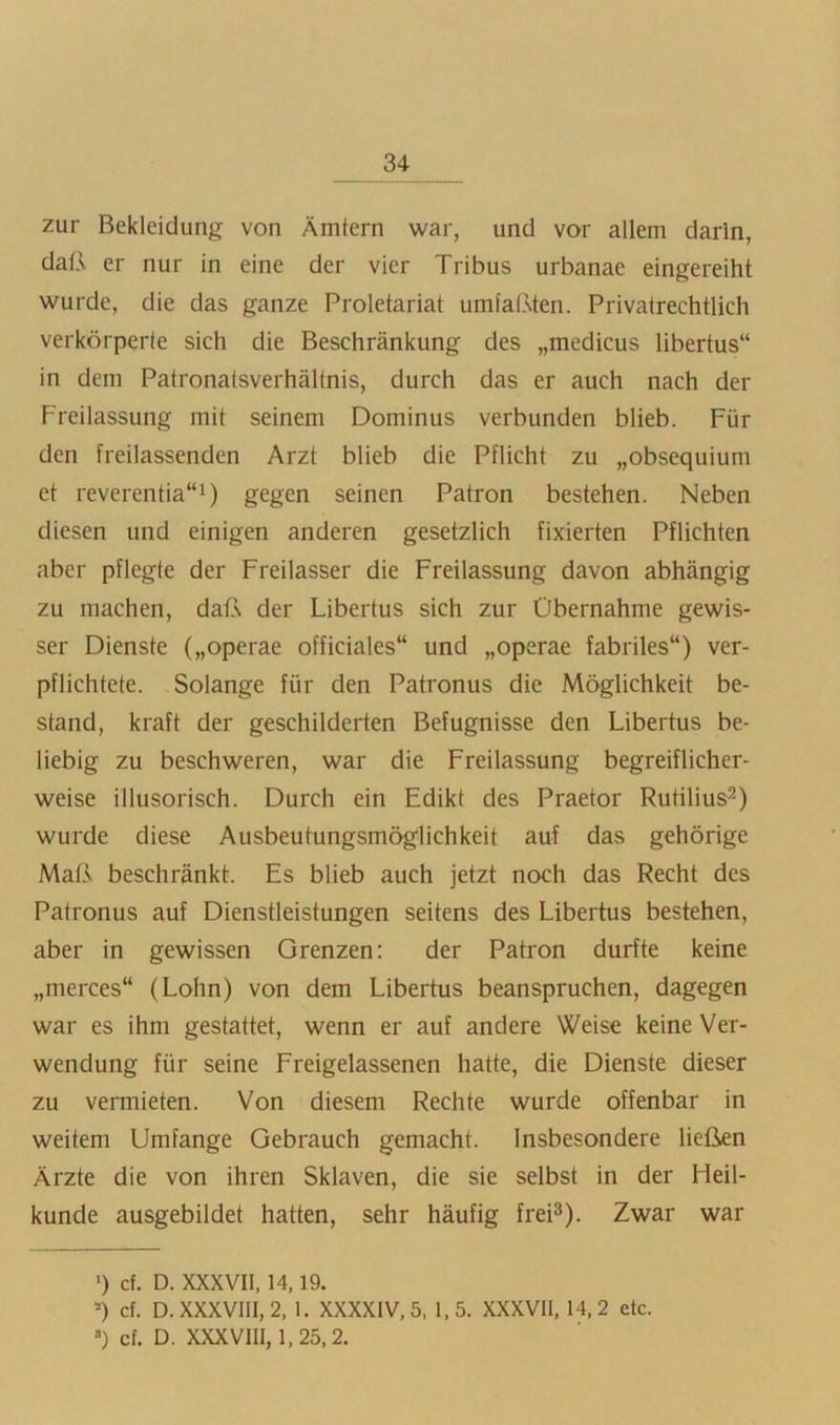 zur Bekleidung von Ämtern war, und vor allem darin, daß er nur in eine der vier Tribus urbanae eingereiht wurde, die das ganze Proletariat umfaßten. Privatrechtlich verkörperte sich die Beschränkung des „medicus libertus“ in dem Patronatsverhältnis, durch das er auch nach der Freilassung mit seinem Dominus verbunden blieb. Für den freilassenden Arzt blieb die Pflicht zu „obsequium et reverentia“!) gegen seinen Patron bestehen. Neben diesen und einigen anderen gesetzlich fixierten Pflichten aber pflegte der Freilasser die Freilassung davon abhängig zu machen, daß der Libertus sich zur Übernahme gewis- ser Dienste („operae officiales“ und „operae fabriles“) ver- pflichtete. Solange für den Patronus die Möglichkeit be- stand, kraft der geschilderten Befugnisse den Libertus be- liebig zu beschweren, war die Freilassung begreiflicher- weise illusorisch. Durch ein Edikt des Praetor Rutilius^^) wurde diese Ausbeutungsmöglichkeit auf das gehörige Maß beschränkt. Es blieb auch jetzt noch das Recht des Patronus auf Dienstleistungen seitens des Libertus bestehen, aber in gewissen Grenzen: der Patron durfte keine „merces“ (Lohn) von dem Libertus beanspruchen, dagegen war es ihm gestattet, wenn er auf andere Weise keine Ver- wendung für seine Freigelassenen hatte, die Dienste dieser zu vermieten. Von diesem Rechte wurde offenbar in weitem Umfange Gebrauch gemacht. Insbesondere ließen Ärzte die von ihren Sklaven, die sie selbst in der Heil- kunde ausgebildet hatten, sehr häufig frei^). Zwar war ■) cf. D. XXXVIl, 14,19. ) cf. D.XXXV111,2, 1. XXXXIV.5, 1,5. XXXVIl, 14,2 etc. ») cf. D. XXXVIII, 1,25,2.