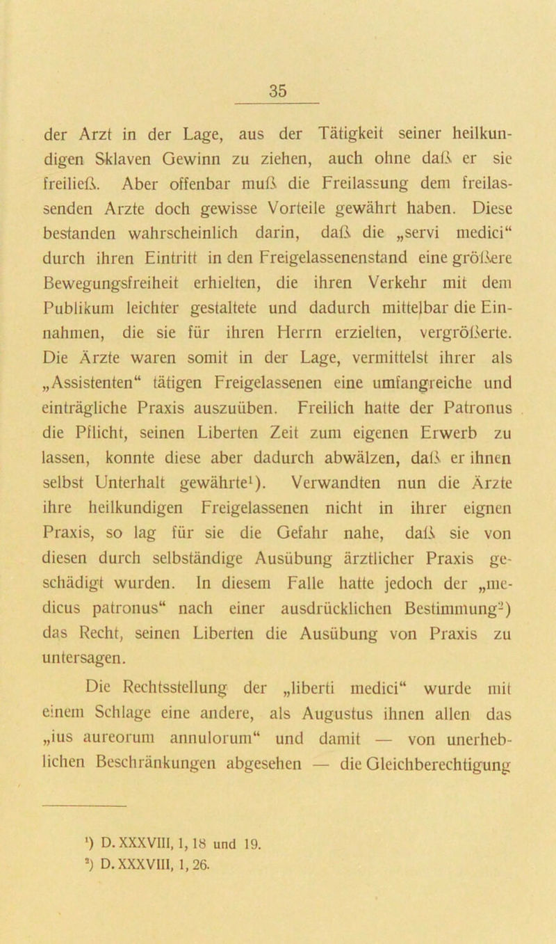 der Arzt in der Lage, aus der Tätigkeit seiner heilkun- digen Sklaven Gewinn zu ziehen, auch ohne daß er sie freiließ. Aber offenbar muß die Freilassung dem freilas- senden Arzte doch gewisse Vorteile gewährt haben. Diese bestanden wahrscheinlich darin, daß die „servi medici“ durch ihren Eintritt in den Freigelassenenstand eine gröl3-ere Bewegungsfreiheit erhielten, die ihren Verkehr mit dem Publikum leichter gestaltete und dadurch mittelbar die Ein- nahmen, die sie für ihren Herrn erzielten, vergrößerte. Die Ärzte waren somit in der Lage, vermittelst ihrer als „Assistenten“ tätigen Freigelassenen eine umfangreiche und einträgliche Praxis auszuüben. Freilich hatte der Patronus die Pflicht, seinen Liberten Zeit zum eigenen Erwerb zu lassen, konnte diese aber dadurch abwälzen, dal.v er ihnen selbst Unterhalt gewährte^). Verwandten nun die Ärzte ihre heilkundigen Freigelassenen nicht in ihrer eignen Praxis, so lag für sie die Gefahr nahe, daß sie von diesen durch selbständige Ausübung ärztlicher Praxis ge- schädigt wurden, ln diesem Falle hatte jedoch der „me- dicus patronus“ nach einer ausdrücklichen Bestimmung-) das Recht, seinen Liberten die Ausübung von Praxis zu untersagen. Die Rechtsstellung der „liberti medici“ wurde mit einem Schlage eine andere, als Augustus ihnen allen das „ius aureorum annulorum“ und damit — von unerheb- lichen Beschränkungen abgesehen — die Gleichberechtigung ■) D. XXXVIII, 1, 18 und 19. D. XXXVIII, 1,26.