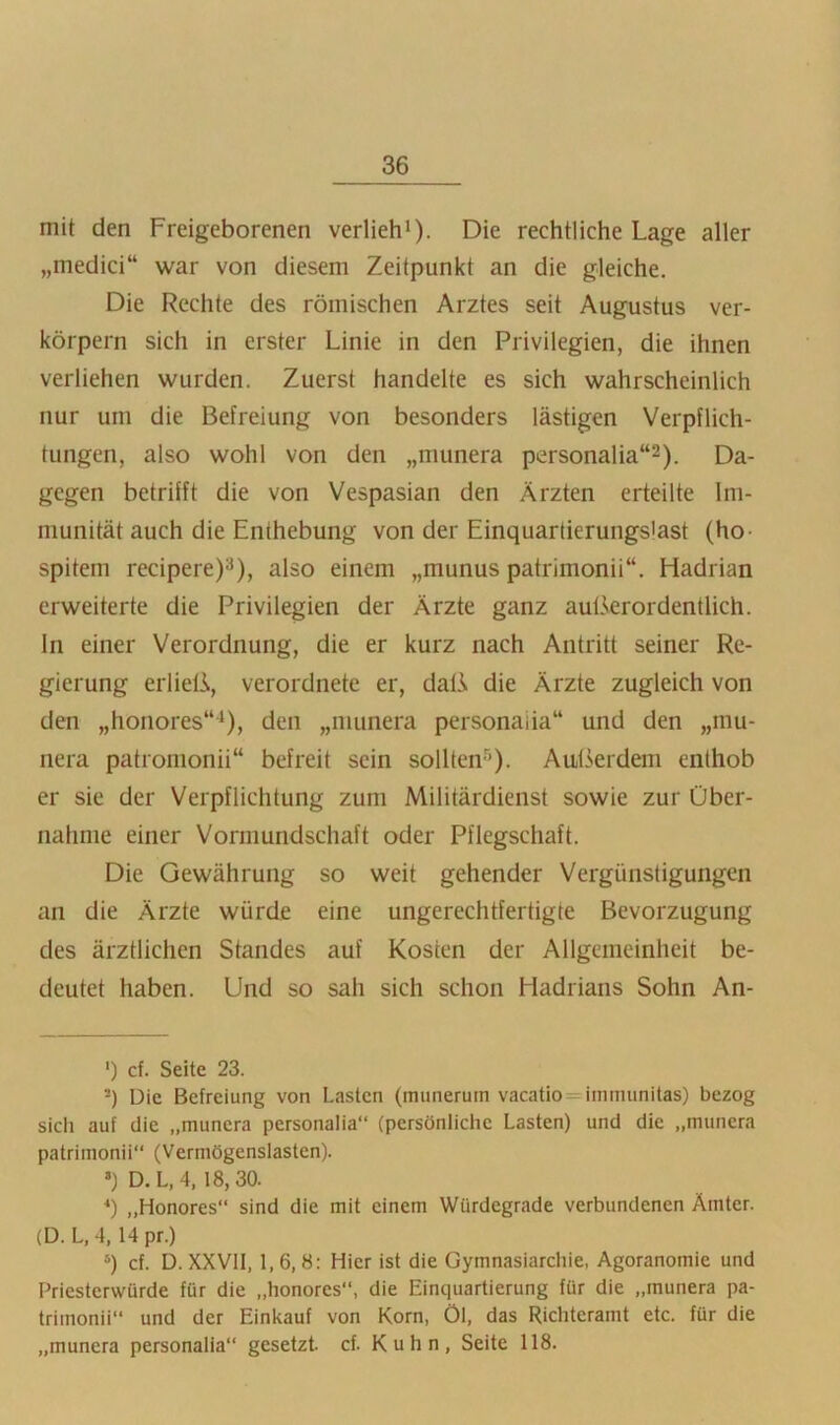 mit den Freigeborenen verlieh^). Die rechtliche Lage aller „medici“ war von diesem Zeitpunkt an die gleiche. Die Rechte des römischen Arztes seit Augustus ver- körpern sich in erster Linie in den Privilegien, die ihnen verliehen wurden. Zuerst handelte es sich wahrscheinlich nur um die Befreiung von besonders lästigen Verpflich- tungen, also wohl von den „munera personalia“^). Da- gegen betrifft die von Vespasian den Ärzten erteilte Im- munität auch die Enthebung von der Einquartierungslast (ho- spitem recipere)3), also einem „munus patrimonii“. Hadrian erweiterte die Privilegien der Ärzte ganz außerordentlich, ln einer Verordnung, die er kurz nach Antritt seiner Re- gierung erließ, verordnete er, daß die Ärzte zugleich von den „honores“^), den „munera personaiia“ und den „mu- nera patromonii“ befreit sein sollten-''). Aulkrdem enthob er sie der Verpflichtung zum Militärdienst sowie zur Über- nahme einer Vormundschaft oder Pflegschaft. Die Gewährung so weit gehender Vergünstigungen an die Ärzte würde eine ungerechtfertigte Bevorzugung des ärztlichen Standes auf Kosten der Allgemeinheit be- deutet haben. Und so sah sich schon Hadrians Sohn An- ') cf. Seite 23. =) Die Befreiung von Lasten (munerum vacatio=immunitas) bezog sich auf die „munera personaiia“ (persönliche Lasten) und die „munera patrimonii“ (Vermögenslastcn). >) D.L,4, 18,30. „Honores“ sind die mit einem Würdegrade verbundenen Ämter. (D. L, 4, 14 pr.) cf. D. XXVII, 1,6,8: Hier ist die Gymnasiarchie, Agoranomie und Priesterwürde für die „honores“, die Einquartierung für die „munera pa- trimonii“ und der Einkauf von Korn, Öl, das Richteramt etc. für die „munera personaiia“ gesetzt, cf. Kuhn, Seite 118.