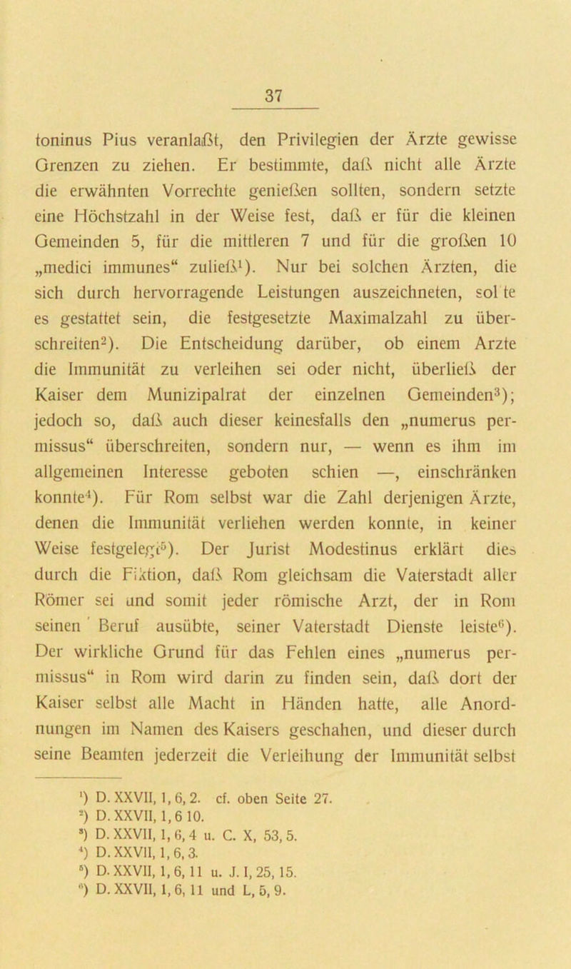 toninus Pius veranlaßt, den Privilegien der Ärzte gewisse Grenzen zu ziehen. Er bestimmte, dalA nicht alle Ärzte die erwähnten Vorrechte geniet3^en sollten, sondern setzte eine Höchstzahl in der Weise fest, daß er für die kleinen Gemeinden 5, für die mittleren 7 und für die großen 10 „medici immunes“ zuließi). Nur bei solchen Ärzten, die sich durch hervorragende Leistungen auszeichneten, sol te es gestattet sein, die festgesetzte Maximalzahl zu über- schreiten^). Die Entscheidung darüber, ob einem Arzte die Immunität zu verleihen sei oder nicht, überließ der Kaiser dem Munizipalrat der einzelnen Gemeinden^); jedoch so, daß auch dieser keinesfalls den „numerus per- missus“ überschreiten, sondern nur, — wenn es ihm im allgemeinen Interesse geboten schien —, einschränken konnte^). Für Rom selbst war die Zahl derjenigen Ärzte, denen die Immunität verliehen werden konnte, in keiner Weise festgelegi:^). Der Jurist Modestinus erklärt dies durch die Fiktion, daß Rom gleichsam die Vaterstadt aller Römer sei und somit jeder römische Arzt, der in Rom seinen ' Beruf ausübte, seiner Vaterstadt Dienste leiste*^). Der wirkliche Grund für das Fehlen eines „numerus per- missus“ in Rom wird darin zu finden sein, daß dort der Kaiser selbst alle Macht in Händen hatte, alle Anord- nungen im Namen des Kaisers geschahen, und dieser durch seine Beamten jederzeit die Verleihung der Immunität selbst ‘) D. XXVII, 1, 6, 2. cf. oben Seite 27. -) D.XXVll, 1,610. “) D.XXVll, 1,6,4 u. C. X, 53,5. ) D.XXVll, 1,6,3. ») D.XXVll, 1,6, 11 u. J. 1,25, 15. ) D.XXVll, 1,6, 11 und L, 5, 9.