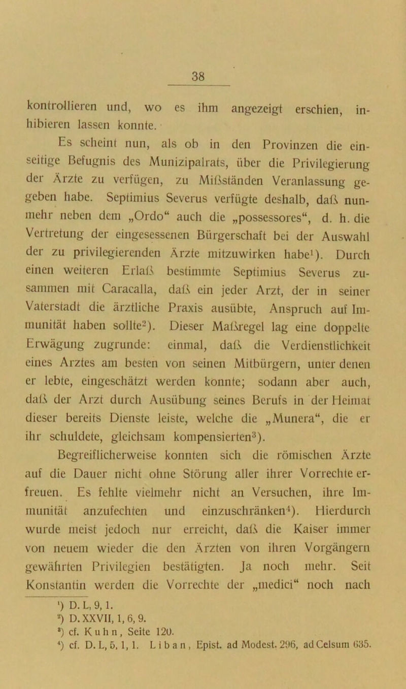 kontrollieren und, wo es ihm angezeigt erschien, in- hibieren lassen konnte. Es scheint nun, als ob in den Provinzen die ein- seitige Befugnis des Munizipalrats, über die Privilegierung der Ärzte zu verfügen, zu Mißständen Veranlassung ge- geben habe. Septimius Severus verfügte deshalb, daß nun- mehr neben dem „Ordo“ auch die „possessores“, d. h. die Vertretung der eingesessenen Bürgerschaft bei der Auswahl der zu privilegierenden Ärzte niitzuwirken habe^). Durch einen weiteren Erlaß bestimmte Septimius Severus zu- sammen mit Caracalla, daß ein jeder Arzt, der in seiner Vaterstadt die ärztliche Praxis ausübte, Anspruch auf Im- munität haben sollte-). Dieser Matk'egel lag eine doppelte Erwägung zugrunde: einmal, daß die Verdienstlichkeit eines Arztes am besten von seinen Mitbürgern, unter denen er lebte, eingeschätzt werden konnte; sodann aber auch, daß der Arzt durch Ausübung seines Berufs in der Heimat dieser bereits Dienste leiste, welche die „Munera“, die er ihr schuldete, gleichsam kompensierten^). Begreiflicherweise konnten sich die römischen Ärzte auf die Dauer nicht ohne Störung aller ihrer Vorrechte er- freuen. Es fehlte vielmehr nicht an Versuchen, ihre Im- munität anzufechten und einzuschränken*). Hierdurch wurde meist jedoch nur erreicht, daß die Kaiser immer von neuem wieder die den Ärzten von ihren Vorgängern gewährten Privilegien bestätigten. Ja noch mehr. Seit Konstantin werden die Vorrechte der „medici“ noch nach ') D. L, 9,1. “) D. XXVII, 1,6,9, ’) cf. Kuhn, Seite 120. cf. D. L, 5.1, 1. L i b a n , Epist. ad Modest. 2i>6, ad Celsum 635.