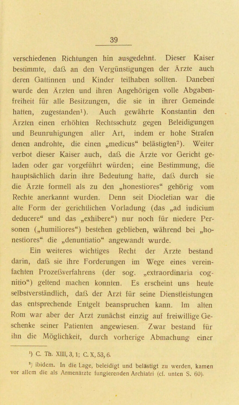 verschiedenen Richtungen hin ausgedehnt. Dieser Kaiser bestimmte, daß an den Vergünstigungen der Ärzte auch deren Gattinnen und Kinder teilhaben sollten. Daneben wurde den Ärzten und ihren Angehörigen volle Abgaben- freiheit für alle Besitzungen, die sie in ihrer Gemeinde hatten, zugestandenG- Auch gewährte Konstantin den Ärzten einen erhöhten Rechtsschutz gegen Beleidigungen und Beunruhigungen aller Art, indem er hohe Strafen denen androhte, die einen „medicus“ belästigten^). Weiter verbot dieser Kaiser auch, daß die Ärzte vor Gericht ge- laden oder gar vorgeführt würden; eine Bestimmung, die hauptsächlich darin ihre Bedeutung hatte, datA durch sie die Ärzte formell als zu den „honestiores“ gehörig vom Rechte anerkannt wurden. Denn seit Diocletian war die alte Form der gerichtlichen Vorladung (das „ad iudicium deducere“ und das „exhibere“) nur noch für niedere Per- sonen („humiliores“) bestehen geblieben, während bei „ho- nestiores“ die „denuntiatio“ angewandt wurde. Ein weiteres wichtiges Recht der Ärzte bestand darin, daß sie ihre Forderungen im Wege eines verein- fachten Prozeßverfahrens (der sog. „extraordinaria cog- nitio“) geltend machen konnten. Es erscheint uns heute selbstverständlich, daß der Arzt für seine Dienstleistungen das entsprechende Entgelt beanspruchen kann. Im alten Rom war aber der Arzt zunächst einzig auf freiwillige Ge- schenke seiner Patienten angewiesen. Zwar bestand für ihn die Möglichkeit, durch vorherige Abmachung einer •) C. Th. XIII, 3,1; C. X, 53,6. ibidem. In die Lage, beleidigt und belästigt zu werden, kamen vor allem die als Armenärzte fungierenden Archiatri (cf. unten S. 6Ü).