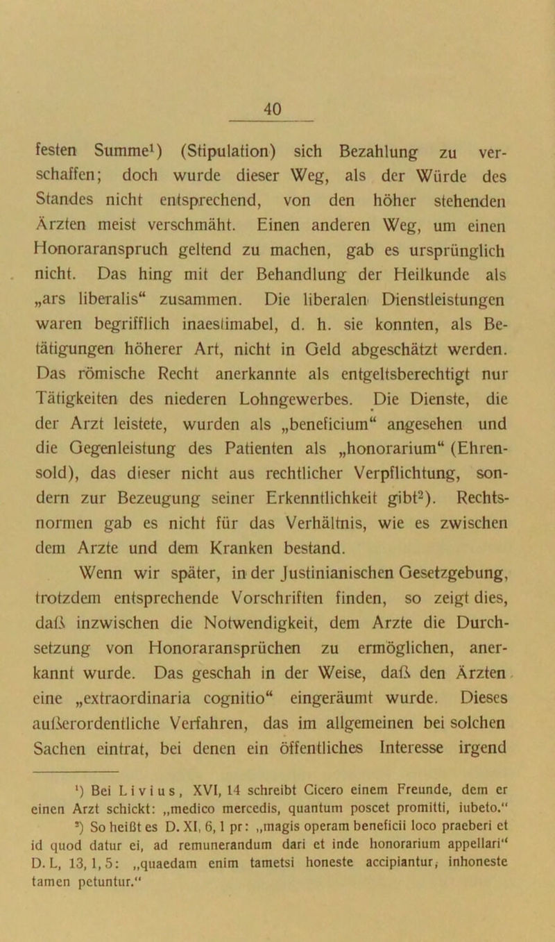 festen Summe') (Stipulation) sich Bezahlung zu ver- schaffen; doch wurde dieser Weg, als der Würde des Standes nicht entsprechend, von den höher stehenden Ärzten meist verschmäht. Einen anderen Weg, um einen Honoraranspruch geltend zu machen, gab es ursprünglich nicht. Das hing mit der Behandlung der Heilkunde als „ars liberalis“ zusammen. Die liberalen CHenstleistungcn waren begrifflich inaestimabel, d. h. sie konnten, als Be- tätigungen höherer Art, nicht in Geld abgeschätzt werden. Das römische Recht anerkannte als entgeltsberechtigt nur Tätigkeiten des niederen Lohngewerbes. Die Dienste, die der Arzt leistete, wurden als „beneficium“ angesehen und die Gegenleistung des Patienten als „honorarium“ (Ehren- sold), das dieser nicht aus rechtlicher Verpflichtung, son- dern zur Bezeugung seiner Erkenntlichkeit gibt^). Rechts- normen gab es nicht für das Verhältnis, wie es zwischen dem Arzte und dem Kranken bestand. Wenn wir später, in der Justinianischen Gesetzgebung, trotzdem entsprechende Vorschriften finden, so zeigt dies, daß inzwischen die Notwendigkeit, dem Arzte die Durch- setzung von Honoraransprüchen zu ermöglichen, aner- kannt wurde. Das geschah in der Weise, daß den Ärzten, eine „extraordinaria cognitio“ eingeräumt wurde. Dieses außerordentliche Verfahren, das im allgemeinen bei solchen Sachen eintrat, bei denen ein öffentliches Interesse irgend *) Bei L i V i u s , XVI, 14 schreibt Cicero einem Freunde, dem er einen Arzt schickt: „medico mercedis, quantum poscet promitti, iubeto. *) So heißt es D, XI, 6,1 pr: „magis operam beneficii loco praeberi et id quod datur ei, ad remunerandum dari et inde honorarium appellari“ D. L, 13,1,5: „quaedam enim tametsi honeste accipiantur, inhoneste tarnen petuntur.“