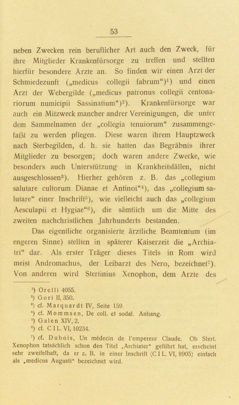 neben Zwecken rein beruflicher Art auch den Zweck, für ihre Mitg^lieder Krankenfürsorge zu treffen und stellten hierfür besondere Ärzte an. So finden wir einen Arzt der Schniiedezunft („medicus collegii fabrum“)i) und einen Arzt der Webergilde („medicus patronus collegii centona- riorum numicipii Sassinatium“)^). Krankenfürsorge war auch ein Mitzweck mancher andrer Vereinigungen, die unter dem Sammelnamen der „collegia tenuiorum“ zusammenge- faßt zu werden pflegen. Diese waren ihrem Hauptzweck nach Sterbegilden, d. h. sie hatten das Begräbnis ihrer Mitglieder zu besorgen; doch waren andere Zwecke, wie besonders auch Unterstützung in Krankheitsfällen, nicht ausgeschlossen^). Hierher gehören z. B. das „collegium salutare cultorum Dianae et Antinoi“'^), das „collegium sa- lutare“ einer Inschrift'’), wie vielleicht auch da3 „collegium Aesculapii et Hygiae“®), die sämtlich um die Mitte des zweiten nachchristlichen Jahrhunderts bestanden. Das eigentliche organisierte ärztliche Beamtentum (im engeren Sinne) stellten in späterer Kaiserzeit die „Archia- tri“ dar. Als erster Träger dieses Titels in Rom wird meist Andromachus, der Leibarzt des Nero, bezeichnet). Von anderen wird Sterlinius Xenophon, dem Arzte des ') Orelli 4055. Gori 11,350. ®) cf. Marquardt IV, Seite 159. *) cf. Mommsen, De coli, et sodal. Anhang. Galen XIV,2. cf. C I L. VI, 10234. ‘) cf. Dubois, Un m^decin de Tcmpereur Claude. Ob Stert. Xenophon tatsächlich schon den Titel „Archiater* * geführt hat, erscheint sehr zweifelhaft, da er z. B. in einer Inschrift (C1 L. VI, 8905) einfach als .medicus Augusti* bezeichnet wird.