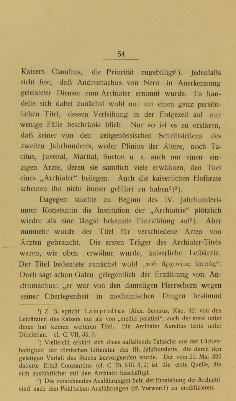 Kaisers Claudius, die Priorität zugebilligti). Jedenfalls steht fest, dalA Andromachus von Nero in Anerkennung geleisteter Dienste zum Archiater ernannt wurde. Es han- delte sich dabei zunächst wohl nur um einen ganz persön- lichen Titel, dessen Verleihung in der Folgezeit auf nur wenige Fälle beschränkt blieb. Nur so ist es zu erklären, dati keiner von den zeitgenössischen Schriftstellern des zweiten Jahrhunderts, weder Plinius der Ältere, noch Ta- citus, Juvenal, Martial, Sueton u. a. auch nur einen ein- zigen Arzte, deren sie sämtlich viele erwähnen, den Titel eines „Archiater“ beilegen. Auch die kaiserlichen Hofärzte scheinen ihn nicht immer geführt zu haben-)^). Dagegen tauchte zu Beginn des IV. Jahrhunderts unter Konstantin die Institution der „Archiatrie“ plötzlich wieder als eine längst bekannte Einrichtung auf^). Aber nunmehr wurde der Titel für verschiedene Arten von Ärzten gebraucht. Die ersten Träger des Archiater-Titels waren, wie oben erwähnt wurde, kaiserliche Leibärzte. Der Titel bedeutete zunächst wohl „toü öpxovroq latpoc“. Doch sagt schon Galen gelegentlich der Erzählung von An- dromachus; „er war von den damaligen Herrschern wegen seiner Überlegenheit in medizinischen Dingen bestimmt ') Z. B. spricht Lampridius (Alex. Severus, Kap. 42) von den Leibärzten des Kaisers nur als von .medici palatini“, auch der erste unter ihnen hat keinen weiteren Titel. Ein Archiater Aurelius lebte unter Diocletian. cf. C. VII, 35, 2. ’) Vielleicht erklärt sich diese auffallende Tatsache aus der Lücken- haftigkeit der römischen Litteratur des 111. Jahrhunderts, die durch den geistigen Verfall des Reichs hervorgerufen wurde. Der vom 21. Mai 326 datierte Erlaß Constantins (cf. C. Th. XIII, 3, 2) ist die erste Quelle, die sich ausführlicher mit den Archiatri beschäftigt. ’) Die vorstehenden Ausführungen betr. der Entstehung der Archiatri sind nach den Pohl’schen Ausführungen (cf. Vorwort!) zu modifizieren.