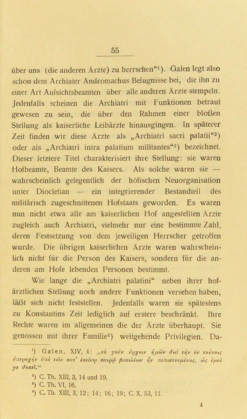 über uns (die anderen Ärzte) zu herrschen“^). Galen legt also schon dem Archiater Andromachus Befugnisse bei, die ihn zu einer Art Aufsichtsbeamten über alle anderen Ärzte stempeln. Jedenfalls scheinen die Archiatri mit Funktionen betraut gewesen zu sein, die über den Rahmen einer bloßen Stellung als kaiserliche Leibärzte hinausgingen. In späterer Zeit finden wir diese Ärzte als „Archiatri sacri palatii“^) oder als „Archiatri intra palatium militantes“^) bezeichnet. Dieser letztere Titel charakterisiert ihre Stellung; sie waren Hofbeamte, Beamte des Kaisers. Als solche waren sie — wahrscheinlich gelegentlich der höfischen Neuorganisation unter Diocletian — ein integrierender Bestandteil des militärisch zugeschnittenen Hofstaats geworden. Es waren nun nicht etwa alle am kaiserlichen Hof angestelUen Ärzte zugleich auch Archiatri, vielmehr nur eine bestimmte Zahl, deren Festsetzung von dem jeweiligen Herrscher getroffen wurde. Die übrigen kaiserlichen Ärzte waren wahrschein- lich nicht für die Person des Kaisers, sondern für die an- deren am Hofe lebenden Personen bestimmt. Wie lange die „Archiatri palatini“ neben ihrer hof- ärztlichen Stellung noch andere Funktionen versehen haben, läßt sich nicht feststellen, jedenfalls waren sie spätestens zu Konstantins Zeit lediglich auf erstere beschränkt. Ihre Rechte waren im allgemeinen die der Ärzte überhaupt. Sie genossen mit ihrer Familie'* *) weitgehende Privilegien. Da- ') Galen, XIV, 4: „rd yovy (((tyfiy ^fuHy Jire Ttjy (y rovTOig vntQoytjy V710 riöy xrn’ fXfiyio xaiQM ßnaiktmy ^y ninunfvfiiyog, o5? yf doxfi.“ *) C. Th. XI11,3, Hund 19. ') C. Th. VI, 16. *) C. Th. XllI, 3, 12; 14; 16; 19; C X, 53, 11. 4