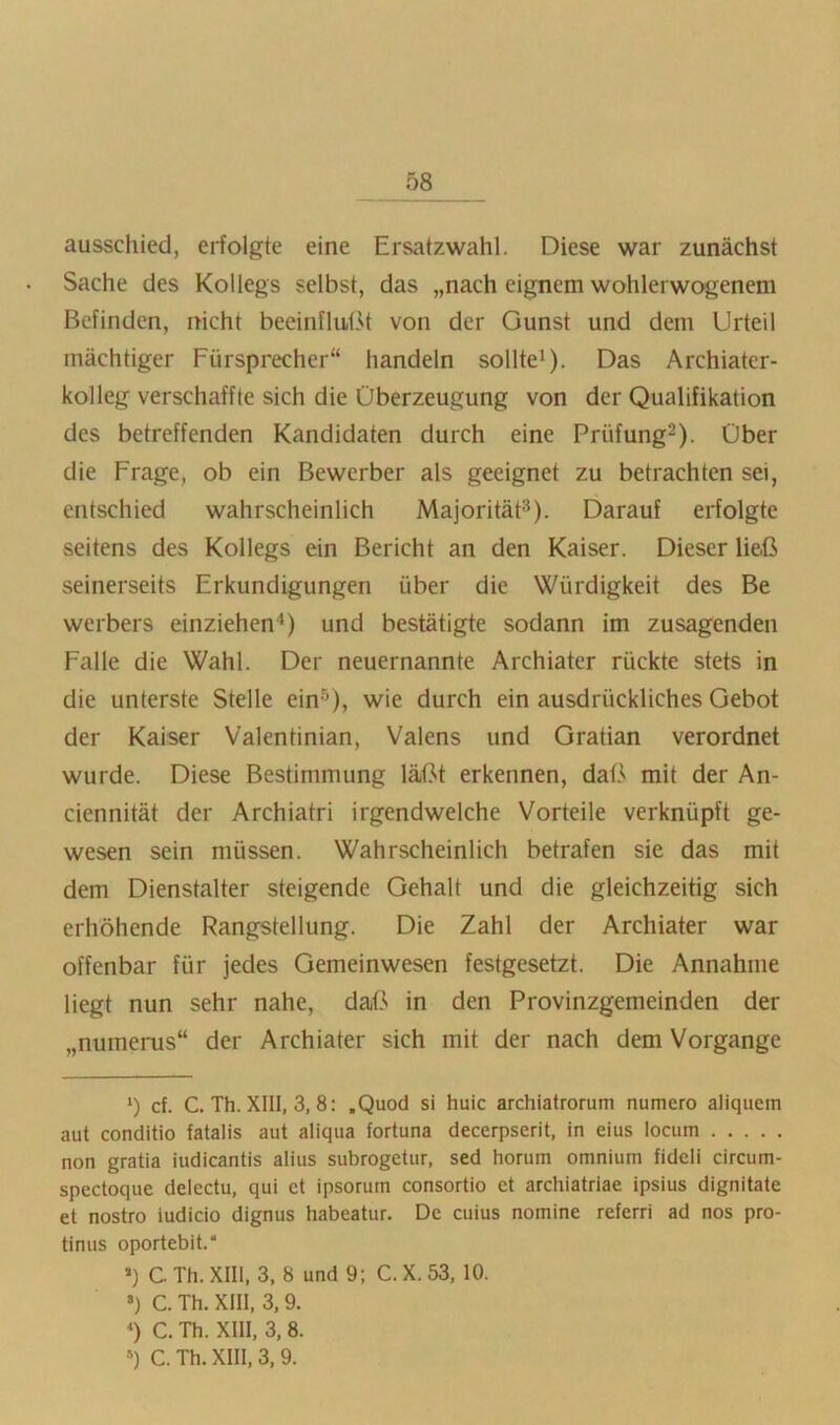 ausschied, erfolgte eine Ersatzwahl. Diese war zunächst Sache des Kollegs selbst, das „nach eignem wohlerwogenem Befinden, nicht beeinflußt von der Gunst und dem Urteil mächtiger Fürsprecher“ handeln sollte*). Das Archiatcr- kolleg verschaffte sich die Überzeugung von der Qualifikation des betreffenden Kandidaten durch eine Prüfung^). Über die Frage, ob ein Bewerber als geeignet zu betrachten sei, entschied wahrscheinlich Majorität^). Darauf erfolgte seitens des Kollegs ein Bericht an den Kaiser. Dieser ließ seinerseits Erkundigungen über die Würdigkeit des Be Werbers einziehen*) und bestätigte sodann im zusagenden Falle die Wahl. Der neuernannte Archiater rückte stets in die unterste Stelle ein^), wie durch ein ausdrückliches Gebot der Kaiser Valentinian, Valens und Gratian verordnet wurde. Diese Bestimmung läßt erkennen, daß mit der An- ciennität der Archiatri irgendwelche Vorteile verknüpft ge- wesen sein müssen. Wahrscheinlich betrafen sie das mit dem Dienstalter steigende Gehalt und die gleichzeitig sich erhöhende Rangstellung. Die Zahl der Archiater war offenbar für jedes Gemeinwesen festgesetzt. Die Annahme liegt nun sehr nahe, daß in den Provinzgemeinden der „numerus“ der Archiater sich mit der nach dem Vorgänge *) cf. C. Th. XIll, 3, 8: ,Quod si huic archiatrorum numero aliquem aut conditio fatalis aut aliqua fortuna decerpserit, in eius locum non gratia iudicantis alius subrogetur, sed horum omnium fidcli circum- spectoque delectu, qui ct ipsorum consortio et archiatriae ipsius dignitate et nostro iudicio dignus habeatur. De cuius nomine referri ad nos pro- tinus oportebit.“ ») C Th. XIII, 3, 8 und 9; C. X. 53, 10. ») C. Th. XIII, 3,9. *) C. Th. XIII, 3, 8. *) C. Th. XIII, 3, 9.