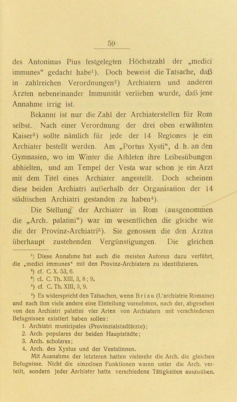 des Antoninus Pius festgelegten Höchstzahl der „medici immunes“ gedacht habe^). Doch beweist die Tatsache, daß in zahlreichen Verordnungen^) Archiatern und anderen Ärzten nebeneinander Immunität verliehen wurde, daß jene Annahme irrig ist. Bekannt ist nur die Zahl der Archiaterstellen für Rom selbst. Nach einer Verordnung der drei oben erwähnten Kaiser^) sollte nämlich für jede der 14 Regiones je ein Archiater bestellt werden. Am „Portus Xysti“, d. h. an den Gymnasien, wo im Winter die Athleten ihre Leibesübungen abhielten, und am Tempel der Vesta war schon je ein Arzt mit dem Titel eines Archiater angestellt. Doch scheinen diese beiden Archiatri außerhalb der Organisation der 14 städtischen Archiatri gestanden zu habend). Die Stellung der Archiater in Rom (ausgenommen die „Arch. palatini“) war im wesentlichen die gleiche wie die der Provinz-ArchiatrP). Sie genossen die den Ärzten überhaupt zustehenden Vergünstigungen. Die gleichen 9 Diese Annahme hat auch die meisten Autoren dazu verführt, die .medici immunes“ mit den Provinz-Archiatern zu identifizieren. >) cf. C X. 53, 6. ») cf. C. Th. XIII, 3, 8; 9. *) cf. C. Th. XIII, 3,9. ‘) Es widerspricht den Tatsachen, wenn B r i a u (L’archiatrie Romaine) und nach ihm viele andere eine Einteilung vornehmen, nach der, abgesehen von den Archiatri palatini vier Arten von Archiatern mit verschiedenen Befugnissen existiert haben sollen: 1. Archiatri municipales (Provinzialstadtärzle); 2. Arch. populäres der beiden Hauptstädte; 3. Arch. scholares; 4. Arch. des Xystus und der Vestalinnen. Mit Ausnahme der letzteren hatten vielmehr die Arch. die gleichen Befugnisse. Nicht die einzelnen Funktionen waren unter die Arch. ver- teilt, sondern jeder Archiater hatte verschiedene Tätigkeiten auszuüben.