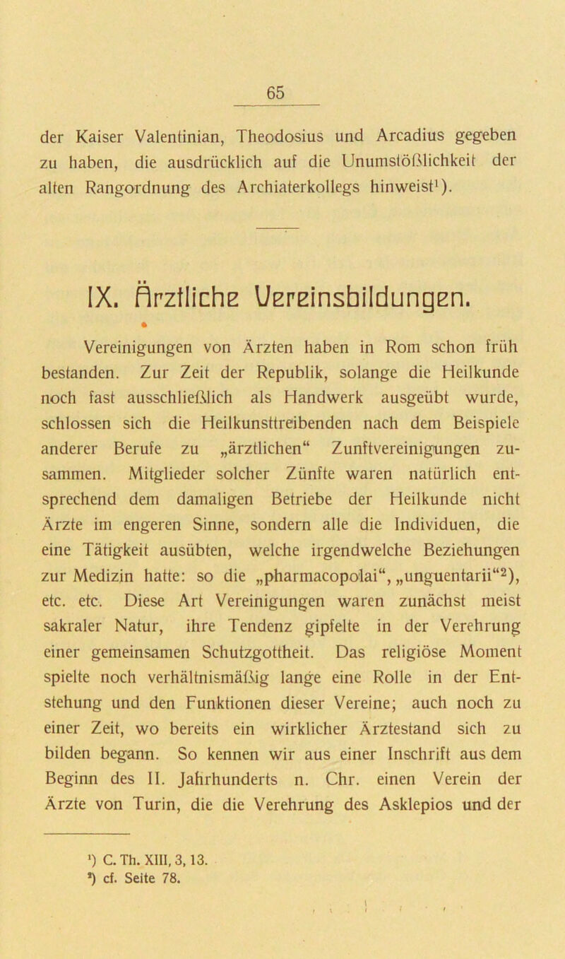 der Kaiser Valentinian, Theodosius und Arcadius gegeben zu haben, die ausdrücklich auf die Unumslößlichkeit der alten Rangordnung des Archiaterkollegs hinweist* *). ■ ■ IX. flrztlichE l/ErEinshildungEn. • Vereinigungen von Ärzten haben in Rom schon früh bestanden. Zur Zeit der Republik, solange die Heilkunde noch fast ausschließlich als Handwerk ausgeübt wurde, schlossen sich die Heilkunsttreibenden nach dem Beispiele anderer Berufe zu „ärztlichen“ Zunftvereinigungen zu- sammen. Mitglieder solcher Zünfte waren natürlich ent- sprechend dem damaligen Betriebe der Heilkunde nicht Ärzte im engeren Sinne, sondern alle die Individuen, die eine Tätigkeit ausübten, welche irgendwelche Beziehungen zur Medizin hatte: so die „pharmacopolai“, „unguentarii“^), etc. etc. Diese Art Vereinigungen waren zunächst meist sakraler Natur, ihre Tendenz gipfelte in der Verehrung einer gemeinsamen Schutzgottheit. Das religiöse Moment spielte noch verhältnismäßig lange eine Rolle in der Ent- stehung und den Funktionen dieser Vereine; auch noch zu einer Zeit, wo bereits ein wirklicher Ärztestand sich zu bilden begann. So kennen wir aus einer Inschrift aus dem Beginn des II. Jahrhunderts n. Chr. einen Verein der Ärzte von Turin, die die Verehrung des Asklepios und der •) CTh. XIII, 3,13. *) cf. Seite 78. I , \ I i ■ I