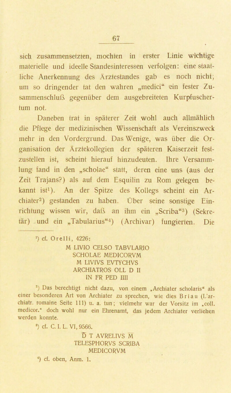 sich zusammensetzten, mochten in erster Linie wichtige materielle und ideelle Standesinteressen verfolgen: eine staat- liche Anerkennung des Ärztestandes gab es noch nicht; um so dringender tat den wahren „medici“ ein fester Zu- sammenschluß gegenüber dem ausgebreiteten Kurpfuscher- tum not. Daneben trat in späterer Zeit wohl auch allmählich die Pflege der medizinischen Wissenschaft als Vereinszweck mehr in den Vordergrund. Das Wenige, was über die Or- ganisation der Ärztekollegien der späteren Kaiserzeit fest- zustellen ist, scheint hierauf hinzudeuten. Ihre Versamm- lung fand in den „scholae“ statt, deren eine uns (aus der Zeit Trajans?) als auf dem Esquilin zu Rom gelegen be- kannt isti). An der Spitze des Kollegs scheint ein Ar- chiater^) gestanden zu haben. Über seine sonstige Ein- richtung wissen wir, daß an ihm ein „Scriba“^) (Sekre- tär) -und ein „Tabularius“-^) (Archivar) fungierten. Die *) cf. Orelli, 4226: M LIVIO CELSO TABVLARIO SCHOLAE MEDICORVM M LIVIVS EVTYCHVS ARCHIATROS OLL D II IN FR PED IIII *) Das berechtigt nicht dazu, von einem .Archiater scholaris“ als einer besonderen Art von Archiater zu sprechen, wie dies B r i a u (L’ar- chiatr. romaine Seite 111) u. a. tun; vielmehr war der Vorsitz im .coli, medicor.“ doch wohl nur ein Ehrenamt, das jedem Archiater verliehen werden konnte. *) cf. C. I. L. VI, 9566. D T AVRELIVS M TELESPHORVS SCRIBA MEDICORVM cf. oben, Anm. 1.