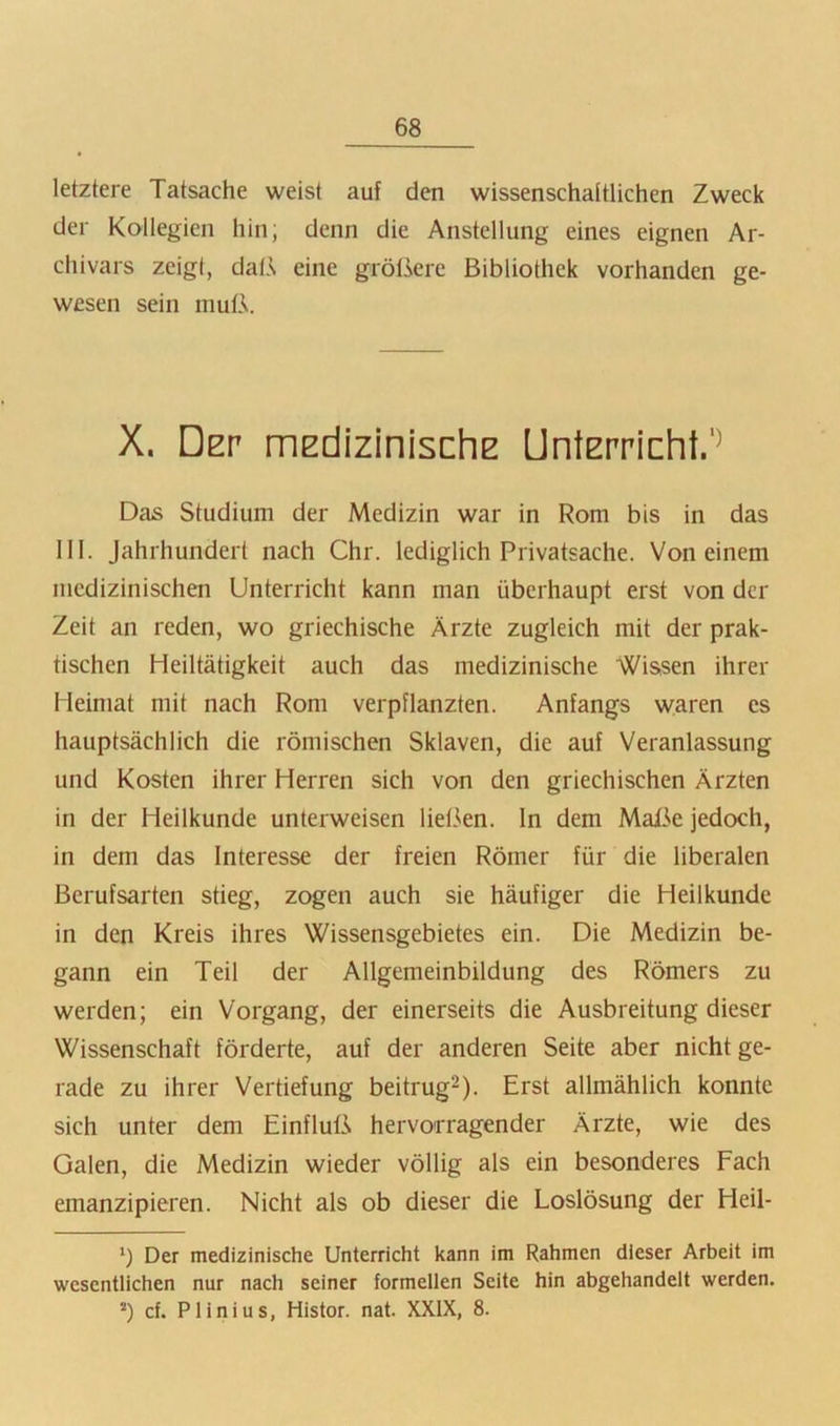 letztere Tatsache weist auf den wissenschaftlichen Zweck der Kollegien hin; denn die Anstellung eines eignen Ar- chivars zeig!, dalA eine größere Bibliothek vorhanden ge- wesen sein muß. X. Der iTiEdizinischE Unterricht/^ Das Studium der Medizin war in Rom bis in das 111. Jahrhundert nach Chr. lediglich Privatsache. Von einem medizinischen Unterricht kann man überhaupt erst von der Zeit an reden, wo griechische Ärzte zugleich mit der prak- tischen Heiltätigkeit auch das medizinische Wis,sen ihrer Heimat mit nach Rom verpflanzten. Anfangs waren es hauptsächlich die römischen Sklaven, die auf Veranlassung und Kosten ihrer Herren sich von den griechischen Ärzten in der Heilkunde unterweisen lielkn. In dem Maße jedoch, in dem das Interesse der freien Römer für die liberalen Berufsarten stieg, zogen auch sie häufiger die Heilkunde in den Kreis ihres Wissensgebietes ein. Die Medizin be- gann ein Teil der Allgemeinbildung des Römers zu werden; ein Vorgang, der einerseits die Ausbreitung dieser Wissenschaft förderte, auf der anderen Seite aber nicht ge- rade zu ihrer Vertiefung beitrugt). Erst allmählich konnte sich unter dem Einfluß hervorragender Ärzte, wie des Galen, die Medizin wieder völlig als ein besonderes Fach emanzipieren. Nicht als ob dieser die Loslösung der Heil- *) Der medizinische Unterricht kann im Rahmen dieser Arbeit im wesentlichen nur nach seiner formellen Seite hin abgehandelt werden. ’) cf. Plinius, Histor. nat. XXIX, 8.