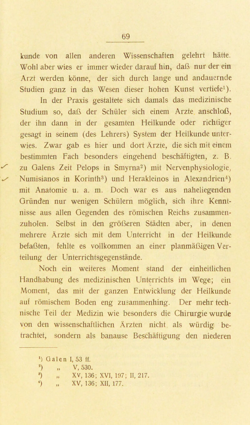 künde von allen anderen Wissenschaften gelehrt hätte. Wohl aber wies er immer wieder darauf hin, daß nur der ein Arzt werden könne, der sich durch lange und andauernde Studien ganz in das Wesen dieser hohen Kunst vertiefe^). In der Praxis gestaltete sich damals das medizinische Studium so, daß der Schüler sich einem Arzte anschloß, der ihn dann in der gesamten Heilkunde oder richtiger gesagt in seinem (des Lehrers) System der Heilkunde unter- wies. Zwar gab es hier und dort Ärzte, die sich mit einem bestimmten Fach besonders eingehend beschäftigten, z. B. zu Galens Zeit Pelops in Smyrna^) mit Nervenphysiologie, Numisianos in Korinth®) und Herakleinos in Alexandrien') mit Anatomie u. a. m. Doch war es aus naheliegenden Gründen nur wenigen Schülern möglich, sich ihre Kennt- nisse aus allen Gegenden des römischen Reichs zusammen- zuholen. Selbst in den grölkren Städten aber, in denen mehrere Ärzte sich mit dem Unterricht in der Heilkunde befaßten, fehlte es vollkommen an einer planmäßigen Ver- teilung der Unterrichtsgegenstände. Noch ein weiteres Moment stand der einheitlichen Handhabung des medizinischen Unterrichts im Wege; ein Moment, das mit der ganzen Entwicklung der Heilkunde auf römischem Boden eng zusammenhing. Der mehr tech- nische Teil der Medizin wie besonders die Chirurgie wurde von den wissenschaftlichen Ärzten nicht als würdig be- trachtet, sondern als banause Beschäftigung den niederen *) Galen I, 53 ff. ’) „ V, 530. ') „ XV, 136; XVI, 197; II, 217. *) „ XV, 136; XII, 177.