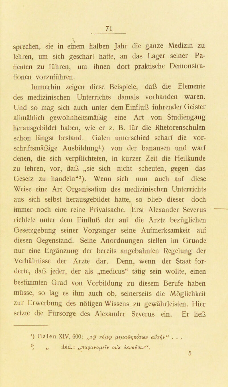 \ sprechen, sie in einem halben Jahr die ganze Medizin zu lehren, um sich geschart hatte, an das Lager seiner Pa- tienten zu führen, um ihnen dort praktische Demonstra- tionen vorzuführen. Immerhin zeigen diese Beispiele, daß die Elemente des medizinischen Unterrichts damals vorhanden waren. Und so mag sich auch unter dem Einfluß führender Geister allmählich gewohnheitsmäßig eine Art von Studiengang hierausgebildet haben, wie er z. B. für die Rhetorenschulen schon längst bestand. Galen unterschied scharf die vor- schriftsmäßige Ausbildung^) von der banausen und warf denen, die sich verpflichteten, in kurzer Zeit die Heilkunde zu lehren, vor, daß „sie sich nicht scheuten, gegen das Gesetz zu handeln“^). Wenn sich nun auch auf diese Weise eine Art Organisation des medizinischen Unterrichts aus sich selbst herausgebildet hatte, so blieb dieser doch immer noch eine reine Privatsache. Erst Alexander Severus richtete unter dem Einfluß der auf die Ärzte bezüglichen Gesetzgebung seiner Vorgänger seine Aufmerksamkeit auf diesen Gegenstand. Seine Anordnungen stellen im Grunde nur eine Ergänzung der bereits angebahnten Regelung der Verhältnisse der Ärzte dar. Denn, wenn der Staat for- derte, daß jeder, der als „medicus“ tätig sein wollte, einen bestimmten Grad von Vorbildung zu diesem Berufe haben müsse, so lag es ihm auch ob, seinerseits die Möglichkeit zur Erwerbung des nötigen Wissens zu gewährleisten. Hier setzte die Fürsorge des Alexander Severus ein. Er ließ ■) Galen XIV, 600: vofim avTtjv“ . . . ’) „ ibid.; „na^ccfoutiy ovx dxyovaiy“. 5