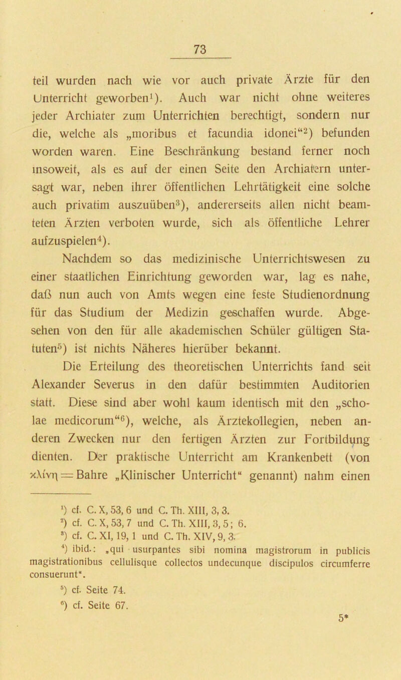 teil wurden nach wie vor auch private Ärzte für den Unterricht geworben'). Auch war nicht ohne weiteres jeder Archiater zum Unterrichten berechtigt, sondern nur die, welche als „moribus et facundia idonei“^) befunden worden waren. Eine Beschränkung bestand ferner noch insoweit, als es auf der einen Seite den Archiatern unter- sagt war, neben ihrer öffentlichen Lehrtätigkeit eine solche auch privatim auszuüben^), andererseits allen nicht beam- teten Ärzten verboten wurde, sich als öffentliche Lehrer aufzuspielen''). Nachdem so das medizinische Unterrichtswesen zu einer staatlichen Einrichtung geworden war, lag es nahe, daß nun auch von Amts wegen eine feste Studienordnung für das Studium der Medizin geschaffen wurde. Abge- sehen von den für alle akademischen Schüler gültigen Sta- tuten^) ist nichts Näheres hierüber bekannt. Die Erteilung des theoretischen Unterrichts fand seit Alexander Severus in den dafür bestimmten Auditorien statt. Diese sind aber wohl kaum identisch mit den „scho- lae medicorum“6), welche, als Ärztekollegien, neben an- deren Zwecken nur den fertigen Ärzten zur Fortbildung dienten. Der praktische Unterricht am Krankenbett (von x,\{vT\ = Bahre „Klinischer Unterricht“ genannt) nahm einen ') cf. C. X, 53, 6 und C. Th. XIII, 3,3. ’) cf. C.X,53,7 und C. Th. XIII, 3,5; 6. *) cf. C. XI, 19, 1 und C. Th. XIV, 9,3. ibid.: ,qui usurpantes sibi nomina magistrorum in publicis magistrationibus cellulisque collectos undecunque discipulos circumferre consuerunt* *. cf. Seite 74. “) cf. Seite 67. 5*