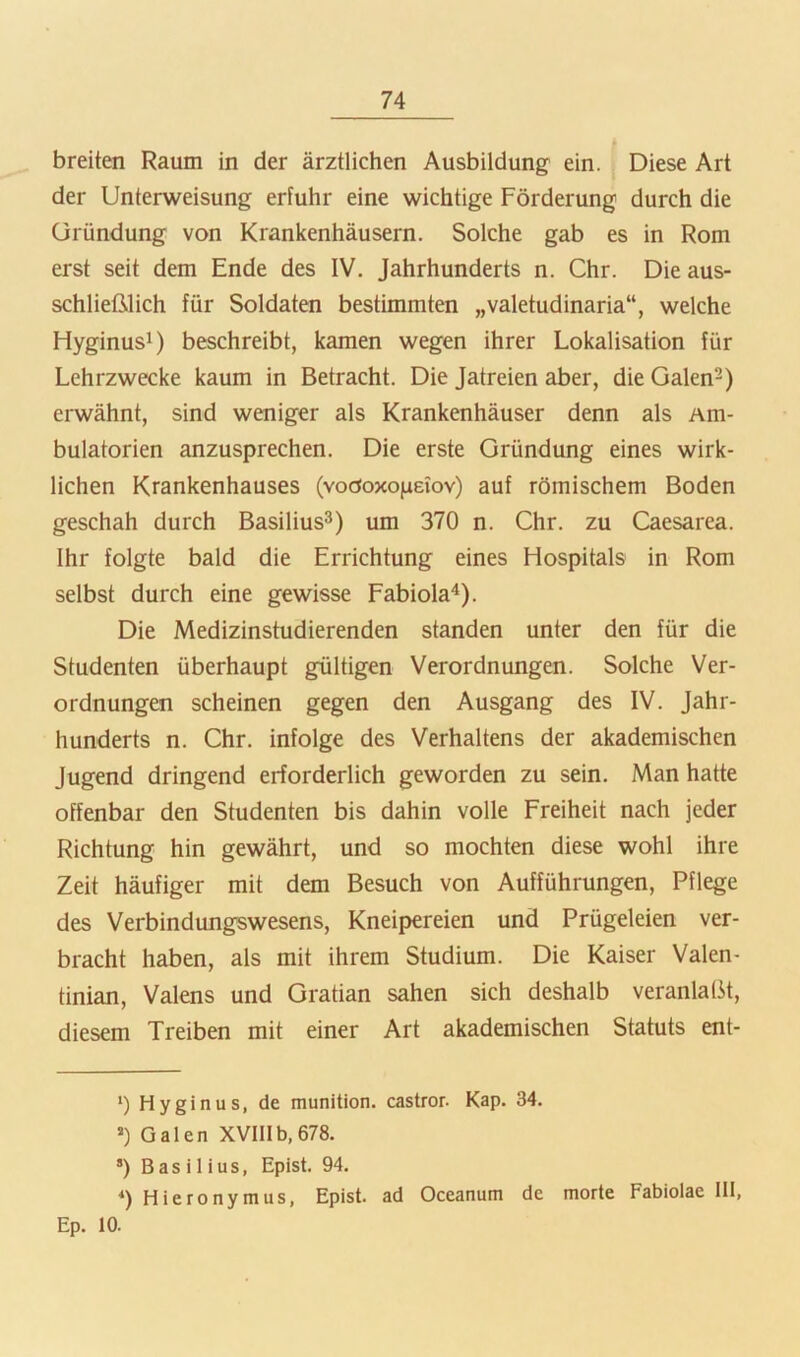 breiten Raum in der ärztlichen Ausbildung ein. Diese Art der Unterweisung erfuhr eine wichtige Förderung durch die üründung von Krankenhäusern. Solche gab es in Rom erst seit dem Ende des IV. Jahrhunderts n. Chr. Die aus- schließlich für Soldaten bestimmten „valetudinaria“, welche Hyginus!) beschreibt, kamen wegen ihrer Lokalisation für Lehrzwecke kaum in Betracht. Die Jatreien aber, die Galen^) erwähnt, sind weniger als Krankenhäuser denn als Am- bulatorien anzusprechen. Die erste Gründung eines wirk- lichen Krankenhauses (voöoxojjeiov) auf römischem Boden geschah durch Basilius^) um 370 n. Chr. zu Caesarea. Ihr folgte bald die Errichtung eines Hospitals in Rom selbst durch eine gewisse Fabiola“!). Die Medizinstudierenden standen unter den für die Studenten überhaupt gültigen Verordnungen. Solche Ver- ordnungen scheinen gegen den Ausgang des IV. Jahr- hunderts n. Chr. infolge des Verhaltens der akademischen Jugend dringend erforderlich geworden zu sein. Man hatte offenbar den Studenten bis dahin volle Freiheit nach jeder Richtung hin gewährt, und so mochten diese wohl ihre Zeit häufiger mit dem Besuch von Aufführungen, Pflege des Verbindungswesens, Kneipereien und Prügeleien ver- bracht haben, als mit ihrem Studium. Die Kaiser Valen- tinian, Valens und Gratian sahen sich deshalb veranlaßt, diesem Treiben mit einer Art akademischen Statuts ent- >) Hyginus, de munition. castror. Kap. 34. *) Galen XVlIlb,678. *) Basilius, Epist. 94. 0 Hieronymus, Epist. ad Oceanum de morte Fabiolae 111, Ep. 10.