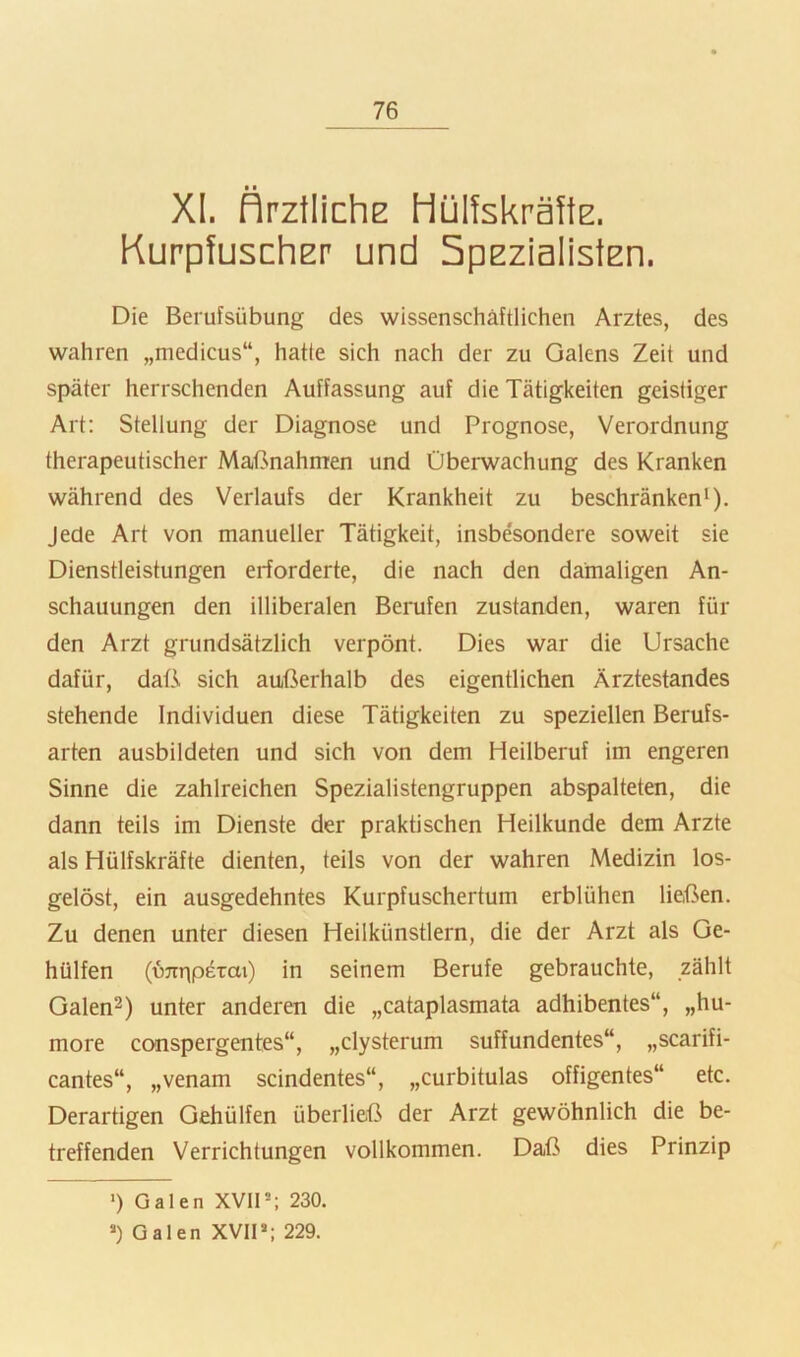 XL flrztlichE Hüfekräfts. Kurpfuscher und Spezialisten. Die Berufsübung des wissenschaftlichen Arztes, des wahren „medicus“, hatte sich nach der zu Galens Zeit und später herrschenden Auffassung auf die Tätigkeiten geistiger Art: Stellung der Diagnose und Prognose, Verordnung therapeutischer Maßnahmen und Überwachung des Kranken während des Verlaufs der Krankheit zu beschränken*). Jede Art von manueller Tätigkeit, insbesondere soweit sie Dienstleistungen erforderte, die nach den damaligen An- schauungen den illiberalen Berufen zustanden, waren für den Arzt grundsätzlich verpönt. Dies war die Ursache dafür, daß sich außerhalb des eigentlichen Ärztestandes stehende Individuen diese Tätigkeiten zu speziellen Berufs- arten ausbildeten und sich von dem Heilberuf im engeren Sinne die zahlreichen Spezialistengruppen abspalteten, die dann teils im Dienste der praktischen Heilkunde dem Arzte als Hülfskräfte dienten, teils von der wahren Medizin los- gelöst, ein ausgedehntes Kurpfuschertum erblühen ließen. Zu denen unter diesen Heilkünstlern, die der Arzt als Ge- holfen (ü^rnperai) in seinem Berufe gebrauchte, zählt Galen^) unter anderen die „cataplasmata adhibentes“, „hu- more conspergentes“, „clysterum suffundentes“, „scarifi- cantes“, „venam scindentes“, „curbitulas offigentes“ etc. Derartigen Geholfen überließ der Arzt gewöhnlich die be- treffenden Verrichtungen vollkommen. Daß dies Prinzip •) Galen XVIP; 230. >) Galen XVIP; 229.