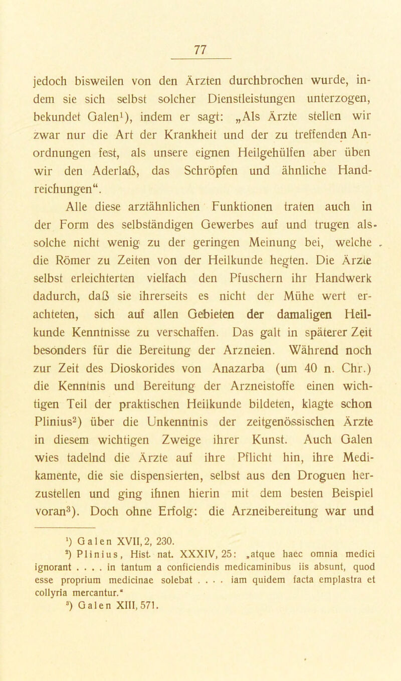 jedoch bisweilen von den Ärzten durchbrochen wurde, in- dem sie sich selbst solcher Dienstleistungen unterzogen, bekundet Galen^), indem er sagt: „Als Ärzte stellen wir zwar nur die Art der Krankheit und der zu treffenden An- ordnungen fest, als unsere eignen Heilgehülfen aber üben wir den Aderlaß, das Schröpfen und ähnliche Hand- reichungen“. Alle diese arztähnlichen Funktionen traten auch in der Form des selbständigen Gewerbes auf und trugen als- solche nicht wenig zu der geringen Meinung bei, welche , die Römer zu Zeiten von der Heilkunde hegten. Die Ärzte selbst erleichterten vielfach den Pfuschern ihr Handwerk dadurch, daß sie ihrerseits es nicht der Mühe wert er- achteten, sich auf allen Gebieten der damaligen Heil- kunde Kenntnisse zu verschaffen. Das galt in späterer Zeit besonders für die Bereitung der Arzneien. Während noch zur Zeit des Dioskorides von Anazarba (um 40 n. Chr.) die Kenntnis und Bereitung der Arzneistoffe einen wich- tigen Teil der praktischen Heilkunde bildeten, klagte schon Plinius^) über die Unkenntnis der zeitgenössischen Ärzte in diesem wichtigen Zweige ihrer Kunst. Auch Galen wies tadelnd die Ärzte auf ihre Pflicht hin, ihre Medi- kamente, die sie dispensierten, selbst aus den Droguen her- zustellen und ging ihnen hierin mit dem besten Beispiel voran^). Doch ohne Erfolg: die Arzneibereitung war und ') Galen XVH.2, 230. *)Plinius, Hist. nat. XXXIV, 25: .atque haec omnia medici ignorant .... in tantum a conficiendis medicaminibus iis absunt, quod esse proprium medicinae solebat .... iam quidem facta emplastra et collyria mercantur.“ =) Galen XIII, 571.