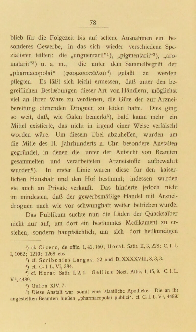 blieb für die Folgezeit bis auf seltene Ausnahmen ein be- sonderes Gewerbe, in das sich wieder verschiedene Spe- zialisten teilten: die ,,unguentarii“i), „pigmentarii“^), „aro- matarii“^^) u. a. m., die unter dem Sammelbegriff der „pharmacopolai“ ((pappaxojrcbXai)'* *) gefaßt zu werden pflegten. Es läßt sich leicht ermessen, daß unter den be- greiflichen Bestrebungen dieser Art von Händlern, möglichst viel an ihrer Ware zu verdienen, die Güte der zur Arznei- bereitung dienenden Droguen zu leiden hatte. Dies ging so weit, daß, wie Galen bemerk^'), bald kaum mehr ein Mittel existierte, das nicht in irgend einer Weise verfälscht worden wäre. Um diesem Übel abzuhelfen, wurden um die Mitte des II. Jahrhunderts n. Chr. besondere Anstalten gegründet, in denen die unter der Aufsicht von Beamten gesammelten und verarbeiteten Arzneistoffe aufbewahrt wurden'’). In erster Linie waren diese für den kaiser- lichen Haushalt und den Hof bestimmt; indessen wurden sie auch an Private verkauft. Das hinderte jedoch nicht im mindesten, daß der gewerbsmäßige Handel mit Arznei- droguen nach wie vor schwunghaft weiter betrieben wurde. Das Publikum suchte nun die Läden der Quacksalber nicht nur auf, um dort ein bestimmtes Medikament zu er- stehen, sondern hauptsächlich, um sich dort heilkundigen >) cf. Cicero, de offic. 1,42,150; Horat. Satir. 11,3,228; C. 1. L 1, 1062; 1210; 1268 etc. *) cf. Scribonius Largus, 22 und D. XXXXVlll, 8,3,3. •) cf. C. 1. L. VI, 384. *) cf. Horat. Satir. 1,2,1. Gellius Noct. Attic. 1,15,9. C. 1. L. V', 4489. ‘) Galen XIV,7. ®) Diese Anstalt war somit eine staatliche Apotheke. Die an ihr angestellten Beamten hießen .pharmacopolai publici“. cf. C. I. L. V‘, 4489.