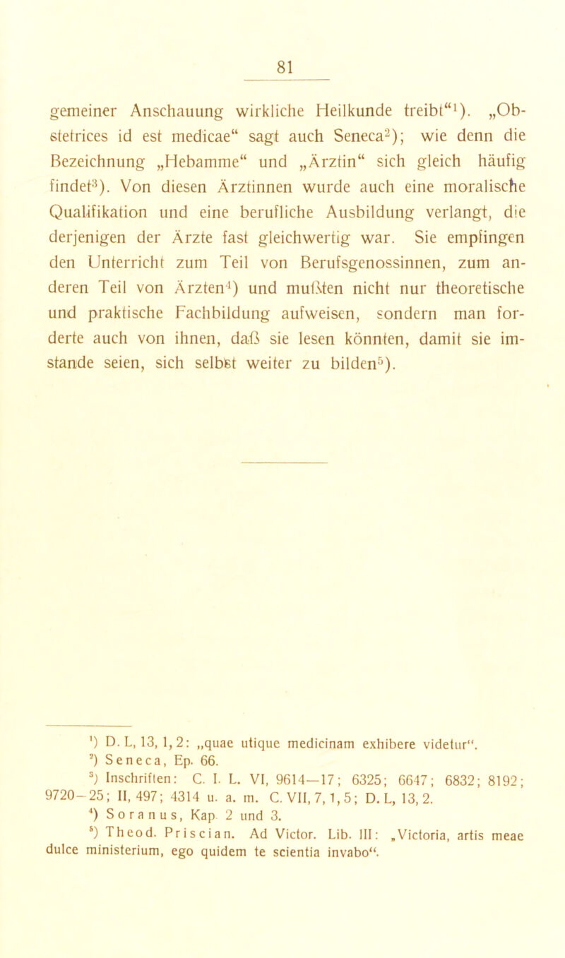 gemeiner Anschauung wirkliche Heilkunde treibt“* *). „Ob- stetrices id est medicae“ sagt auch Seneca^); wie denn die Bezeichnung „Hebamme“ und „Ärztin“ sich gleich häufig findet**). Von diesen Ärztinnen wurde auch eine moralische Qualifikation und eine berufliche Ausbildung verlangt, die derjenigen der Ärzte fast gleichwertig war. Sie empfingen den Unterricht zum Teil von Berufsgenossinnen, zum an- deren Teil von Ärzten*) und mut.sten nicht nur theoretische und praktische Fachbildung aufweisen, sondern man for- derte auch von ihnen, daß sie lesen könnten, damit sie im- stande seien, sich selbst weiter zu bilden**). ') D.L, 13, 1,2: „quae utique medicinam exhibere videtur“. ’) S e n e c a, Ep. 66. Inschriften: C. I. L. VI, 9614—17; 6325; 6647; 6832; 8192; 9720-25; 11,497; 4314 u. a. m. C. VII, 7,1,5; D.L, 13, 2. *) So ra n u s, Kap 2 und 3. ‘) Theod. Priscian. Ad Victor. Lib. III: .Victoria, artis dulce ministerium, ego quidem te scientia invabo“. meae