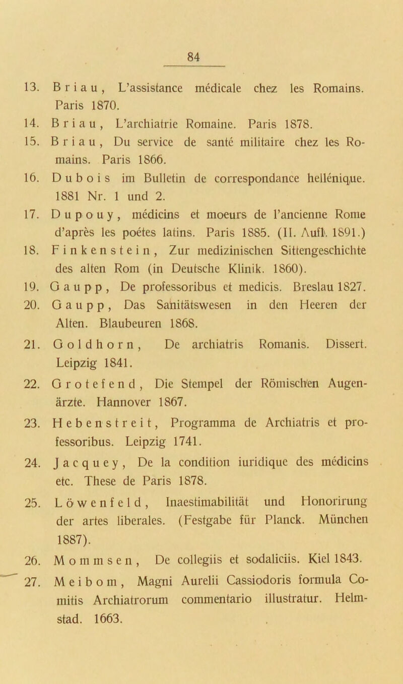 13. Briau, L’assistance medicale chez les Romains. Paris 1870. 14. Briau, L’archiatrie Romaine. Paris 1878. 15. Briau, Du Service de santc militaire chez les Ro- mains. Paris 1866. 16. D u b o i s im Bulletin de correspondance hellenique. 1881 Nr. 1 und 2. 17. Dupouy, medicins et moeurs de l’ancienne Rome d’apres les poäes latins. Paris 1885. (11. Aufk 1891.) 18. Finkenstein, Zur medizinischen Sittengeschichte des alten Rom (in Deutsche Klinik. 1860). 19. G a u p p , De professoribus et medicis. Breslau 1827. 20. G a u p p, Das Sahitätswesen in den Heeren der Alten. Blaubeuren 1868. 21. Goldhorn, De archiatris Romanis. Dissert. Leipzig 1841. 22. Grotefend, Die Stempel der Römischen Augen- ärzte. Hannover 1867. 23. H e b e n s t r e i t, Programma de Archiatris et pro- fessoribus. Leipzig 1741. 24. J a c q u e y , De la condition iuridique des medicins etc. These de Paris 1878. 25. Löwenfeld, Inaestimabilität und Honorirung der artes liberales. (Festgabe für Planck. München 1887). 26. M o m m s e n , De collegiis et sodaliciis. Kiel 1843. 27. Meibom, Magni Aurelii Cassiodoris formula Co- mitis Archiatrorum commentario illustratur. Helm- stad. 1663.