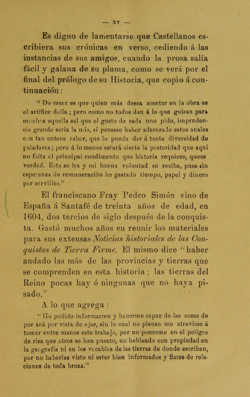 Es digno de lamentarse que Castellanos es- cribiera sus crónicas en verso, cedieiído á las instancias de sus amigos, cuando la prosa salía fácil y galana de su pluma, como se verá por el final del prólogo de su Historia, que copio á con- tinuación ; “ De creer ee que quien ináa desea acertar en la obra es el artíñee del la ; pero como no todos dan á lo qne guisan para inuelioB aquella sal que el gusto de cada uno pido, impruden- cia grande sería la ii,ía, ti pensase haber aderezado estos anales Cjn tan entero fabor, que lo pueda dar á tanta diversidad de paladares; pero á lomeríos estará cierta la posteridad que aquí no falta el principal condimento que hietoria requiere, qiiees verdad. Esta se lea y mi buena voluntad se reciba, pnes sin esperanza de remuneración lie gastado tiempo, papel y dinero por servil los.” El ffonciscano Fray Pedro Simón vino de España á Santafé de treinta años de edad, en 1604, dos tercios de siglo después de la conquis- ta. Gastó muchos años eii reunir los materiales para sus extensas Noticias historiales de las Con- quistas de Tierra Firme. El mismo dice haber andado las más de las provincias y tierras que se comprenden en esta historia; las tierras del Reino pocas hay ó ningimas que no haya pi- sado/^ A lo que agrega : “ He podido informarme y hacerme capaz de las cosas de por acá por vista de ojos, sin lo cual no pienso me atraviese á tomar entre manos este trabajo, por no ponerme en el peligro de risa qne otros se han puesto, no hablando con propiedad en la geografía ni en los vocablos délas tierras de donde escriben, por no haberlas visto ni estar bien informados y fiarse de rela- ciones de toda broza.”