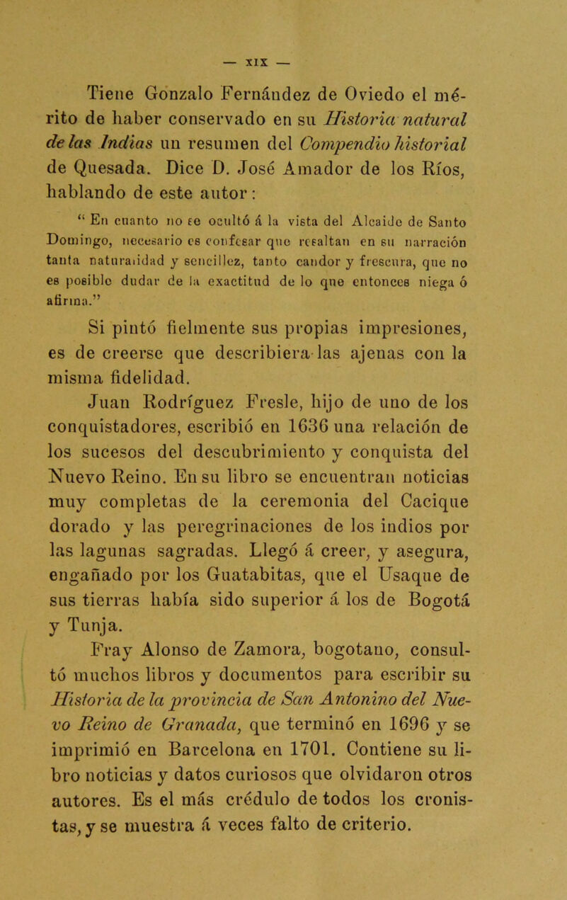 Tiene Gonzalo Fernández de Oviedo el mé- rito de haber conservado en su Historia natural délas Indias un resumen del Compendio historial de Quesada. Dice D. José Amador de los Ríos, hablando de este autor : “ En cnanto no fe ocultó á la vista del Alcaide de Santo Domingo, necesario ce confesar que rcealtaj» en su narración tanta naturalidad y sencillez, tanto candor y frescura, que no es posible dudar de la exactitud de lo que entonces niega ó afirma.” Si pintó fielmente sus propias impresiones, es de creerse que describiera las ajenas con la misma fidelidad. Juan Rodríguez Fresle, hijo de uno de los conquistadores, escribió en 163G una relación de los sucesos del descubrimiento y conquista del Nuevo Reino. En su libro se encuentran noticias muy completas de la ceremonia del Cacique dorado y las peregrinaciones de los indios por las lagunas sagradas. Llegó á creer, y asegura, engañado por los Guatabitas, que el Usaqne de sus tierras había sido superior á los de Bogotá y Tunja. ÍJ-ay Alonso de Zamora, bogotano, consul- tó muchos libros y documentos para escribir su Historia de la provincia de San Antonino del Nue- vo Reino de Granada, que terminó en 1696 y se imprimió en Barcelona en 1701. Contiene su li- bro noticias y datos curiosos que olvidaron otros autores. Es el más crédulo de todos los cronis- tas, y se muestra á veces falto de criterio.