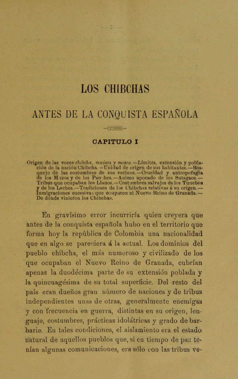 LOS CHIBCHAS ANTES DE LA CONQUISTA ESPAÑOLA CAPITULO I Origen délas voces muiscaymotca.—lÁmMes, extensión y pobla* ción de la nación Chibcha. —Unidad de origen de sus habitantes.—Bos- quejo de las costumbres de sus vecinos.—Crueldad y antropofagia de los M izos y de los Pan hes.—A.uimo apocado de los Sutagaos.— Tribus que ocupaban los Llanos.—Costumbres salvajes de los Tunebos fde los Laches.—Tradiciones de los Chibchas relativas á su origen.— nmigraciones sucesiva! que Ocupiron el Nuevo Reino de Granada.— De donde vinieron los Chibchas. En gravísimo error incurriría quien creyera que antes de la conquista española hubo en el territorio que forma hoy la república de Colombia una nacionalidad que en algo se pareciera á la actual. Los dominios del pueblo chibcha, el más numeroso y civilizado de los que ocupaban el Nuevo Reino de Granada, cubrían apenas la duodécima parte de su extensión poblada y la quincuagésima de su total superficie. Del resto del país eran dueños gran número de naciones y de tribus independientes unas de otras, generalmente enemigas y con frecuencia en guerra, distintas en su origen, len- guaje, costumbres, prácticas idolátricas y grado de bar- barie. En tales condiciones, el aislamiento era el estado ri'atural de aquellos pueblos que, si en tiempo de paz te- nían algunas comunicaciones, era sólo con las tribus ve-