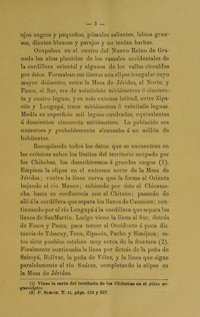 ojos negros y pequeños, pómulos salientes, labios grue- sos, clientes blancos y parejos y no tenían barbas. Ocupaban en el centro del Nuevo Reino de Gra- nada las altas planicies de los ramales occidentales de la cordillera oriental y algunos de los valles circuidos por éstos. Formaban sus tierras una elipse irregular cu3'’o mayor diámetro, entre la Mesa de Jéridas, al Norte, y Pasca, al Sur, era de veintisiete miriámetros ó cincuen- ta y cuatro leguas, y su más extensa latitud, entre Zipa- cón y Lengupá, trece miriámetros ó veintiséis leguas. Medía su superficie mil leguas cuadradas, equivalentes á doscientos cincuenta miiiámetros. La población era numerosa y probablemente alcanzaba á un millón de habitantes. Recopilando todos los datos que se encuentran en las crónicas sobre los límites del territorio ocupado por los Chibchas, los describiremos á grandes rasgos (1). Empieza la elipse en el extremo norte de la Mesa de Jéridas ; vuelve la línea curva que la forma al Oriente bajando el río Manco; subiendo por éste al Chicamo- oha hasta su confluencia con el Chitano; pasando de allí ala cordillera que separa los llanos de Casanare; con- tinuando por el río Lengupá á la cordillera que separa los llanos de SanMartín. Luégo viene la línea al Sur, detrás de Fosca y Pasca, para torcer al Occidente á poca dis- tancia de Tibacuy, Tena, Zipacón, Pacho y Simijaca; es- tos siete pueblos estaban muy cerca de la frontera (2). Finalmente continuaba la línea por detrás de la peña de Saboyá, Bolívar, la peña de Vélez, y la línea que sigue paralelamente al río Suárez, completando la elipse en la Mesa de Jéridas. (1) Vóase la carta del territorio de ios Chibchas ea ei Atlas ar- queológico, (2) P. Simón. T. ii, págs. 159 y 297.