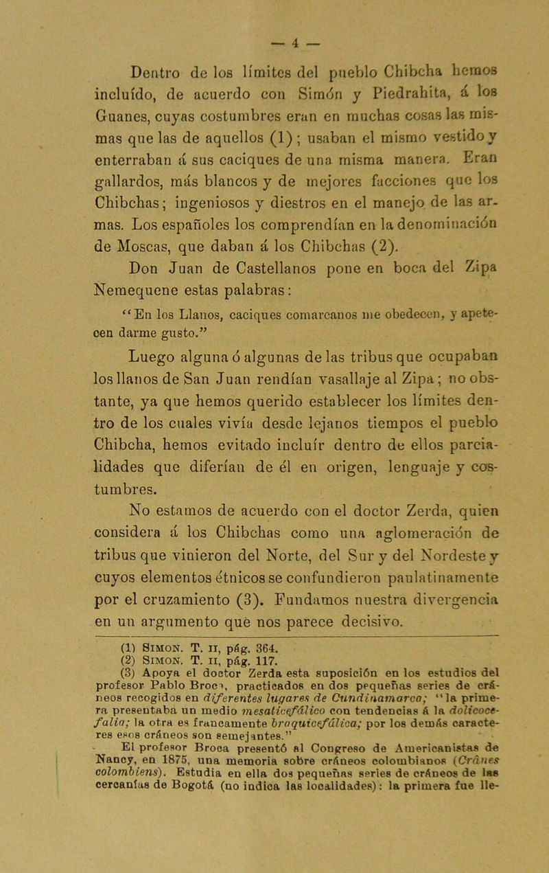 Dentro de los límites del pueblo Chibcha hemos incluido, de acuerdo con Simdn y Piedrahita, á los Guanes, cuyas costumbres eran en muchas cosas las mis- mas que las de aquellos (1) ; usaban el mismo vestido y enterraban á sus caciques de una misma manera. Eran gallardos, más blancos y de mejores facciones que los Chibchas; ingeniosos y diestros en el manejo de las ar- mas. Los españoles los comprendían en la denominación de Moscas, que daban á los Chibchas (2), Don Juan de Castellanos pone en boca del Zipa Neraequene estas palabras: “En los Llanos, caciques comarcanos me obedecen, y apete- cen darme gusto.” Luego alguna ó algunas délas tribus que ocupaban los llanos de San Juan rendían vasallaje al Zipa; no obs- tante, ya que hemos querido establecer los límites den- tro de los cuales vivía desde lejanos tiempos el pueblo Chibcha, hemos evitado incluir dentro de ellos parcia- lidades que diferían de él en origen, lenguaje y cos- tumbres. No estamos de acuerdo con el doctor Zerda, quien considera á los Chibchas como una aglomeración de tribus que vinieron del Norte, del Sur y del Nordeste y cuyos elementos étnicos se confundieron paulatinamente por el cruzamiento (3). Fundamos nuestra divergencia en un argumento qué nos parece decisivo. (1) Simón. T. ii, pág. 364. (2) Simón. T. ii, pág. 117. (3) Apoja el doctor Zerda esta suposición en los estudios del profesor Pablo Broct, practicados en dos pequeñas series de crá- neos recogidos en diferentes lugares de Cundiuamarca; “la prime- ra presentaba un medio mesatic^álico con tendencias á la dolicoce- falia; la otra es francamente braquicefúUoa; por los demás caracte- res esos cráneos son semejantes.” El profesor Broca presentó al Congreso de Americanistas de Nancf, en 1875, una memoria sobre cráneos colombianos {Cráues colombiens). Estudia en ella dos pequeñas series de cráneos de las cercanías de Bogotá (no indica las localidades); la primera fue lie-