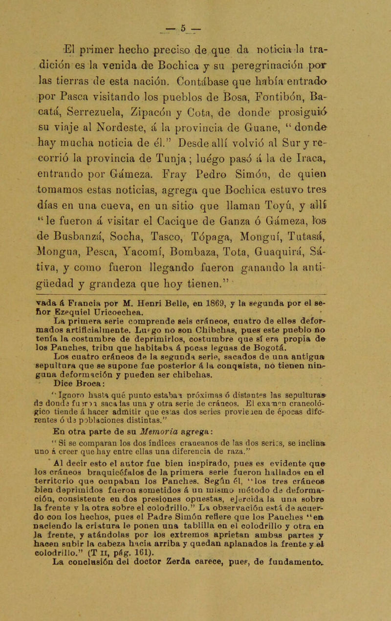 ■El pnmer hecho preciso de que da noticia la tra- dición es la venida de Bochica y su peregrinación por las tierras de esta nación. Contábase que había entrado por Pasca visitando los pueblos de Bosa, Fontibón, Ba- catá, Serrezuela, Zipacón y Cota, de donde’ prosiguió su viaje al Nordeste, á la provincia de Guane, “ dond-e hay mucha noticia de él.” Desde allí volvió al Sur y re- corrió la provincia de Tunja; luego pasó si la de Iraca^ entrando por Gámeza. Fray Pedro Simón, do quien tomamos estas noticias, agrega que Bochica estuvo tres días en una cueva, en un sitio que llaman Toyú, y allt “le fueron á visitar el Cacique de Ganza ó Gámeza, los de Busbanzá, Socha, Tasco, Tópaga, Monguí, Tutasá, Mongua, Pesca, Yacomí, Bombaza, Tota, Guaquirá, Sa- tiva, y como fueron llegando fueron ganando la anti- güedad y grandeza que hoy tienen,” vada á Francia por M. Henri Belle, en 1869, y la segunda por el se- ñor Ezeqniel Uricoechea. . ’ La primera serie comprende seis cráneos, cuatro de elles defor- mados artiflcialmente. Luego no son Chíbehas, pues este pueblo no tenía la costumbre de deprimirlos, costumbre que sí era propia do los Panches, tribu que habitaba á pocas leguas de Bogotá. Los cuatro cráneos de la segunda serie, sacados de una antigua sepultura que se supone fue posterior á la conquista, no tienen nin<- guna deformación y pueden ser chibehas. Dice Broca: “Ignoro hasta qué punto estabaa próximas ó distantes las sepultura» ds donde fuern saca las una y otra serie de cráneos. El exan''n craneoló- gico tiende á hacer admitir que es’as dos series provieaen de épocas dife- rentes oda poblaciones distintas.” En otra parte de su Memoria agrega: “ Si se comparan los dos índices craneanos de las dos seri:s, se inclin» uno á creer que hay entre ellas una diferencia de raza.” ' Al decir esto el autor fue bien inspirado, pues es evidente que los cráneos braquicéfalos de la primera serie fueron hallados en el territorio que ocupaban los Panches. Segón él, “los tres cráneos bien deprimidos fueron sometidos á un mismo método de deforma- ción, consistente en dos presiones opuestas, ejercida la una sobre la frente y la otra sobre el colodrillo.” La observación está de acuer- do con los hechos, pues el Padre Simón refiere que los Panches “ea naciendo la criatura le ponen una tablilla en el colodrillo y otra en la frente, y atándolas por los extremos aprietan ambas partes y hacen subir la cabeza hacia arriba y quedan aplanados la frente y él colodrillo.” (T H, pág. 161). La conclusión del doctor Zerda carece, pues, de fundamento..