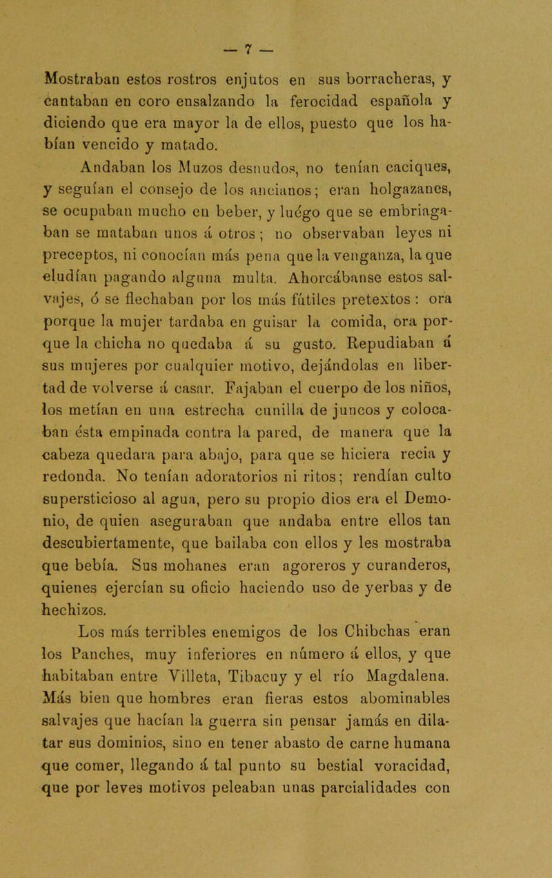 Mostraban estos rostros enjutos en sus borracheras, y cantaban en coro ensalzando la ferocidad española y diciendo que era mayor la de ellos, puesto que los ha- bían vencido y matado. Andaban los Muzos desnudos, no tenían caciques, y seguían el consejo de los ancianos; eran holgazanes, se ocupaban mucho cu beber, y luego que se embriaga- ban se mataban unos á otros ; no observaban leyes ni preceptos, ni conocían más pena que la venganza, laque eludían pagando alguna multa. Ahorcábanse estos sal- vajes, ó se flechaban por los más fútiles pretextos ; ora porque la mujer tardaba en guisar la comida, ora por- que la chicha no quedaba á su gusto. Repudiaban á sus mujeres por cualquier motivo, dejándolas en liber- tad de volverse á casar. Fajaban el cuerpo de los niños, los metían en una estrecha cunilla de juncos y coloca- ban ésta empinada contra la pared, de manera que la cabeza quedara para abajo, para que se hiciera recia y redonda. No tenían adoratorios ni ritos; rendían culto supersticioso al agua, pero su propio dios era el Dem.o- nio, de quien aseguraban que andaba entre ellos tan descubiertamente, que bailaba con ellos y les mostraba que bebía. Sus mohanes eran agoreros y curanderos, quienes ejercían su oficio haciendo uso de yerbas y de hechizos. Los más terribles enemigos de los Chibchas eran los Panches, muy inferiores en número á ellos, y que habitaban entre Villeta, Tibacuy y el río Magdalena. Más bien que hombres eran fieras estos abominables salvajes que hacían la guerra sin pensar jamás en dila- tar sus dominios, sino en tener abasto de carne humana que comer, llegando á tal punto su bestial voracidad, que por leves motivos peleaban unas parcialidades con