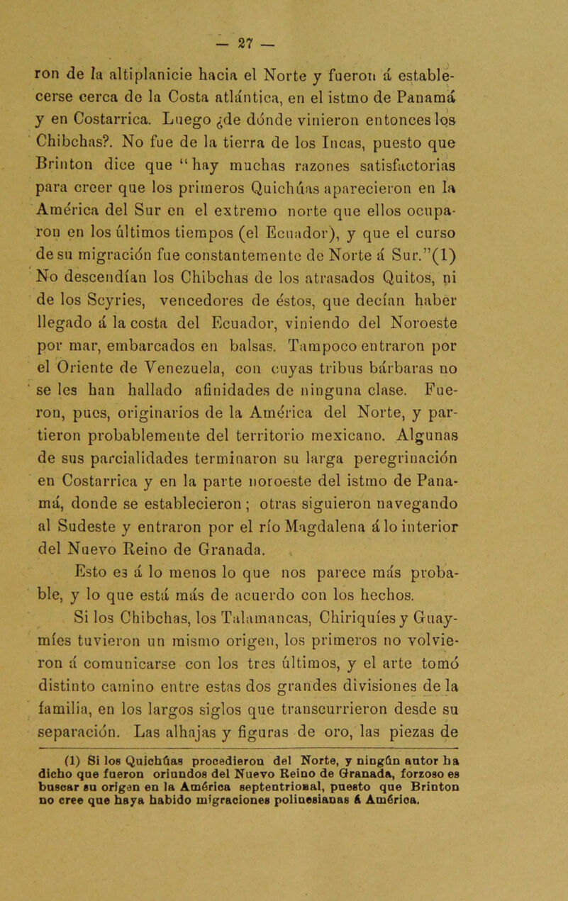 ron de la {iltiplanicie hacia el Norte y fueron á estable- cerse cerca do la Costa atlántica, en el istmo de Panamá y en Costarrica. Luego ¿de dónde vinieron entóneoslos Chibehas?. No fue de la tierra de los Incas, puesto que Brinton dice que “hay muchas razones satisfactorias para creer que los primeros Quichuas aparecieron en la América del Sur en el extremo norte que ellos ocupa- ron en los últimos tiempos (el Ecuador), y que el curso de su migración fue constantemente de Norte á Sur.”(l) No descendían los Chibehas de los atrasados Quitos, ni de los Seyries, vencedores de éstos, que decían haber llegado á la costa del Ecuador, viniendo del Noroeste por mar, embarcados en balsas. Tampoco entraron por el Oriente de Venezuela, con cuyas tribus bárbaras no se les han hallado afinidades de ninguna clase. Fue- ron, pues, originarios de la América del Norte, y par- tieron probablemente del territorio mexicano. Algunas de sus parcialidades terminaron su larga peregrinación en Costarrica y en la parte noroeste del istmo de Pana- má, donde se establecieron ; otras siguieron navegando al Sudeste y entraron por el río Magdalena á lo interior del Nuevo Reino de Granada. Esto es á lo menos lo que nos parece más proba- ble, y lo que está más de acuerdo con los hechos. Si los Chibehas, los Talamancas, Chiriquíesy Guay- míes tuvieron un mismo origen, los primeros no volvie- ron á comunicarse con los tres últimos, y el arte tomó distinto camino entre estas dos grandes divisiones de la familia, en los largos siglos que transcurrieron desde su separación. Las alhajas y figuras de oro, las piezas de (1) Si los Quicháas procedieron del Norte, y niogdn antor ba dicho qne fueron oriundos del Nuevo Reino de Granada, forzoso es bnsoar su origen en la América septentrional, puesto que Brinton no cree que haya habido migraciones polinesianas á América.