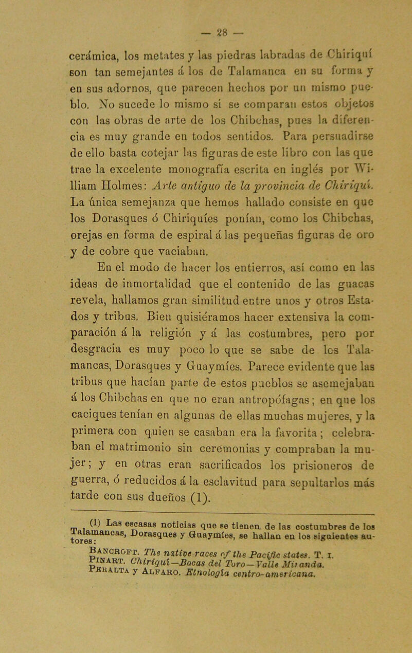 cerámica, los metates y las piedras labradas de Chiriqiií Bon tan semejantes á los de Talamanca en su forma y en sus adornos, que parecen hechos por un mismo pue- blo. No sucede lo mismo si se comparan estos objetos con las obras de arte de los Chibchas, pues la diferen- cia es muy grande en todos sentidos. Para persuadirse de ello basta cotejar las figuras de este libro con lasque trae la excelente monografía escrita en inglés por Wi- lliam líolmes: Arte antiguo de la irrovincia de Chirigui. La única semejanza que hemos hallado consiste en que los Dorasques ó Chiriquíes ponían, como los Chibchas, orejas en forma de espiral a las pequeñas figuras de oro y de cobre que vaciaban. En el modo de hacer los entierros, así como en las ideas de inmortalidad que el contenido de las guacas revela, hallamos gran similitud entre unos y otros Esta- dos y tribus. Bien quisiéramos hacer extensiva la com- paración á la religión y á las costumbres, pero por desgracia es muy poco lo que se sabe de los Tala- mancas, Dorasques y Guaymíes. Parece evidente que las tribus que hacían parte de estos pueblos se asemejaban a los Chibchas en que no eran antropófagas; en que los caciques tenían en algunas de ellas muchas mujeres, y la primera con quien se casaban era la favorita ; celebra- ban el matrimonio sin ceremonias y compraban la mu- jer ; y en otras eran sacrificados los prisioneros de guerra, ó reducidos á la esclavitud para sepultarlos mas tarde con sus dueños (1). ™ , G) Las escasas noticias que se tienen de ias costumbres de los ííorasques y Guaymíes, se hallan en los siguientes au- nsíioe races the Pacific States. T. l. ^ilíART. ChiriquX—Bocas del Toro-Valle Mitanda. rKKALTA y Alfaro. Etnología centro-i -americana.